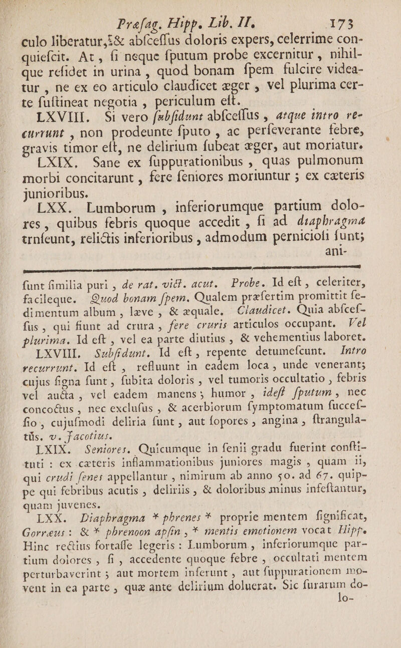 culo liberatur,£& abfceffus doloris expers, celerrime con- quiefcit. Ac, (i neque fputum probe excernitur , nihil- | que refidet in urina , quod bonam fpem fulcire videa- tur , ne ex eo articulo claudicet eger , vel plurima cer- te fuftineat negotia , periculum elt. | LXVIII. $i vero fsbfidunt abfcetfus ,. atque intro. ve- currunt , non prodeunte fputo , ac perfcverante febre, gravis timor elt, ne delirium fubeat eger, aut moriatur. LXIX, Sane ex füppurationibus , quas pulmonum morbi concitarunt , fere feniores moriuntur 5 ex cateris junioribus. LXX. Lumborum , inferiorumque partium. dolo- res, quibus febris quoque accedit , fi ad. duaphragma trníeunt, reli&is inferioribus , admodum perniciofi funt; ani- funt fimilia puri , de rat, vic. acut. — Probe. Id eft, celeriter, facileque. Quod benam fpem. Qualem praefertim promittit fe- dimentum album , lzve ; & zquale. Claudicet. Quia abícef- fus, qui fiunt ad crura , fere cruris articulos occupant. Vel plurima. Yd eft , vel ea parte diutius , & vehementius laboret. LXVIIL Saubfidunt. Id eft, repente detumefcunt. Intro recurrunt. Id eft ,| refluunt in. eadem loca, unde venerant; cujus figna funt , fubita doloris , vel tumoris occultatio , febris vel aucta, vel eadem manens; humor , :deff fputum , nec concoc&us , nec exclufus , & acerbiorum fymptomatum fuccef- fio, cujufmodi deliria funt , aut fopores ; angina , flrangula- tüs. v. Jacotius. LXIX. Seniores, Quicumque in fenii gradu fuerint confti- tuti : ex cxteris inflammationibus juniores magis , quam ii, qui crudi fenes appellantur , nimirum ab anno 50. ad 67. quip- pe qui febribus acutis , deliriis & doloribus minus infeftantur, quam juvenes. LXX. Diaphragma * phrenes *. proprie mentem | fignificat, Gorreus : & * pbrenoon apfin , * mentis emotionem vocat. Hipf. Hinc rectius fortaffe legeris : Lumborum , inferiorumque par- tium dolores , fi , accedente quoque febre , occultati mentem perturbaverint ; aut mortem inferunt , aut fuppurationem 1np- vent in ea parte ; quz ante delirium doluerat. Sic furarum do- lo-