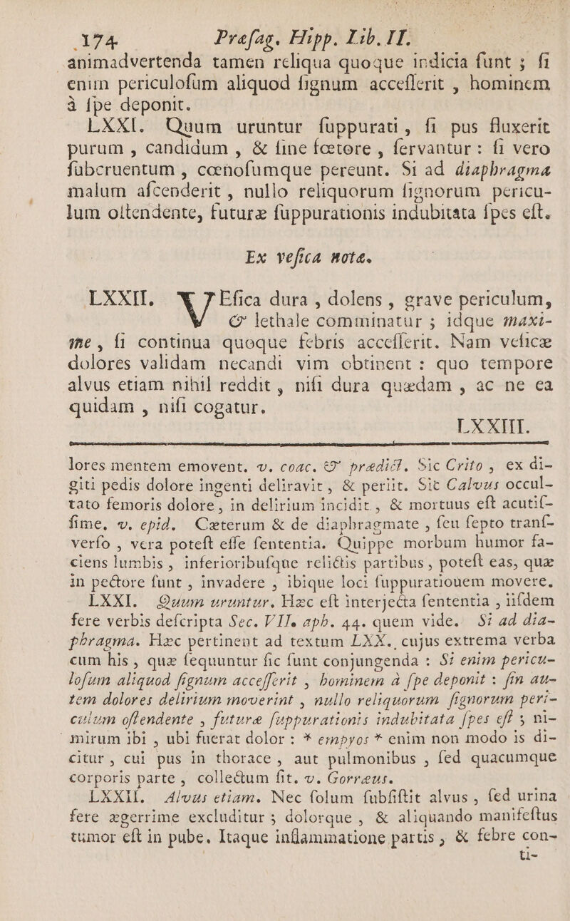 animadvertenda tamen reliqua quoque indicia funt ;. fi enim periculofum aliquod fignum acceflerit , hominem à [pe deponit. LXXI. Quum uruntur fuppurati, fi pus fluxerit purum , candidum , & fine fcetore , fervantur : f1 vero fübcruentum , ceenofumque pereunt. $1 ad diaphragma malum afcenderit , nullo reliquorum fignorum pericu- lum oltendente, futura fuppuratonis indubitata fpes eít. Ex vefia nota. LXXII. Efica dura , dolens , grave periculum, € lethale comminatur ; 1dque axi- ;e, fi continua queque febris. acceflerit. Nam vcficz dolores validam necandi vim obtinent: quo tempore alvus etiam nihil reddit , nifi dura quedam , ac ne ea quidam , nifi cogatur. LXXIII. lores mentem emovent. v. coac. &€9' predict. Sic Crito , ex di- giti pedis dolore ingenti deliravit, & periit. Sit Calvus occul- tato femoris dolore, in delirium incidit, & mortuus eft acuti(- fime, v. epid. Cseterum & de diaphragmate , feu fepto trant- verfo , vcra poteft effe fententia. Quippe morbum humor fa- ciens lumbis , inferioribufque relictis partibus , poteft eas, qua in pe&ore funt , invadere , ibique loci fuppuratiouem movere, LXXI. Quum uruntur. Hzc eft interjecta fententia , iifdem fere verbis defcripta Sec. VIT. apb. 44. quem vide. $i ad dia- phragma. Hzc pertinent ad textum LXX. cujus extrema verba cum his , que fequuntur fic funt conjungenda : 57 enim pericu- lofum aliquod fignum accefferit ,, bominem à fpe deponit : fm au- zem dolores delirium moverint , nullo reliquorum fignorum peri- calum offendente , future fuppurationis indubitata fpes eff 5 mi- mirum ibi , ubi fuerat dolor : * erapyo: * enim non modo is di- citur, cui pus in thorace , aut pulmonibus , fed quacumque corporis parte, colle&um fit. v. Gorreus. LXXIL. Alvus etiam. Nec folum fubfiftit alvus , fed urina fere xgerrime excluditur 5 dolorque , & aliquando manifeftus tumor eft in pube, Itaque inflammatione parts ; & febre con- ti-