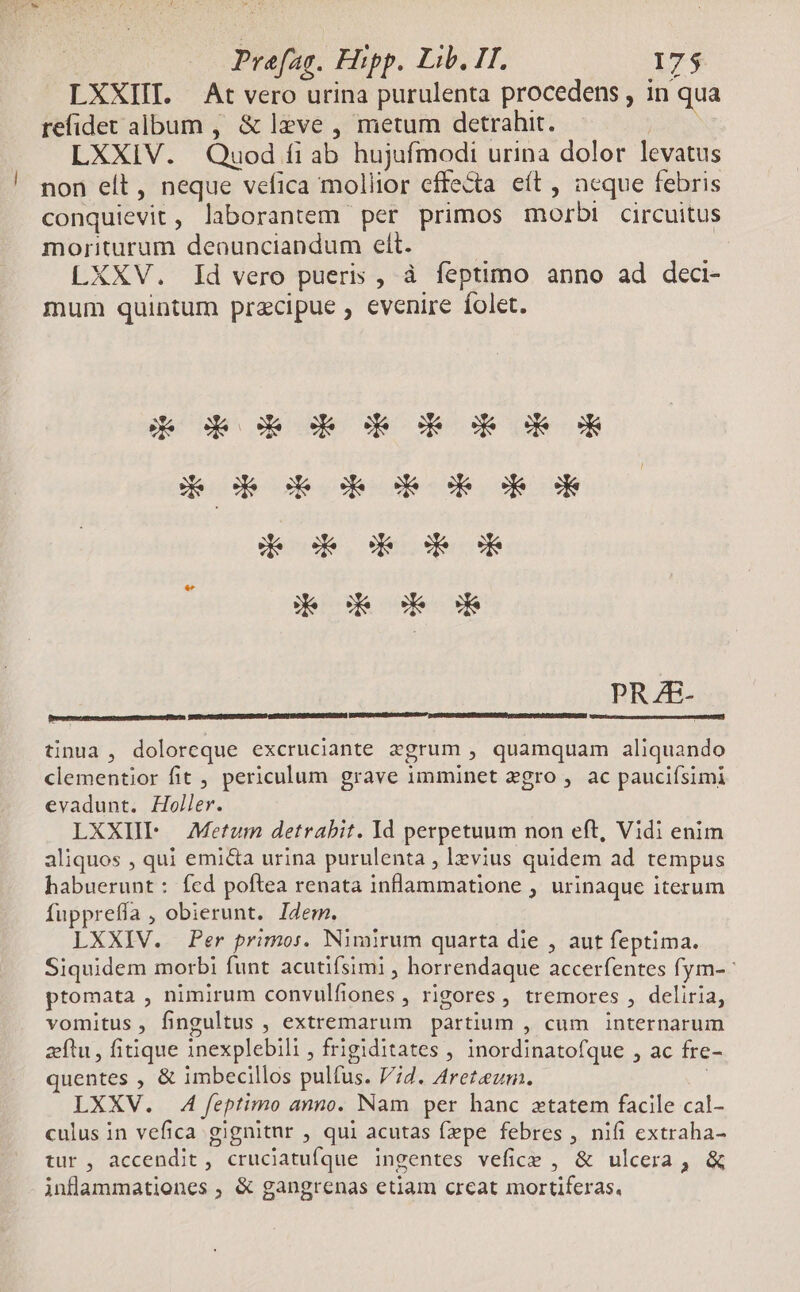 LXXIIT. At vero urina purulenta procedens , in qua refidet album , &amp; leve , metum detrahit. | LXXIV. Quod fi ab hujufmodi urina dolor levatus ! non eít, neque vefica mollior effecta eít , ncque febris conquievit, laborantem per primos morbi circuitus moriturum deounciandum elt. | | LXXV. Id vero pueris , à feptimo anno ad deci- mum quintum precipue , evenire folet. PRZE- Dreaseeme matter ne ger eamdem, BUPICHAIEURISPZARERGNO (ETEP] I CORNEUROPE TRO x tinua, doloreque excruciante zsgrum , quamquam aliquando clementior fit , periculum grave imminet zgro , ac pauciísimi evadunt. Holler. LXXIIF Metum detrabit. Id perpetuum non eft, Vidi enim aliquos , qui emi&amp;a urina purulenta , levius quidem ad tempus habuerunt: fcd poftea renata inflammatione , urinaque iterum fupprefía , obierunt. IZem. LXXIV. Per primos. Nimirum quarta die , aut feptima. Siquidem morbi funt acutifsimi , horrendaque accerfentes fym- ^ ptomata , nimirum convulfiones , rigores, tremores , deliria, vomitus, fingultus , extremarum partium , cum internarum zeftu , fitique inexplebili , frigiditates , inordinatofque , ac fre- quentes , &amp; imbecillos pulfus. 7d. Areteum. | LXXV. 4A feptimo anno. Nam per hanc xtatem facile cal- culus in vefica gignitnr , qui acutas fepe febres , nifi extraha- tur, accendit , cruclatufque ingentes vefice , &amp; ulcera, &amp; inflammationes , &amp; gangrenas etiam creat mortiferas,