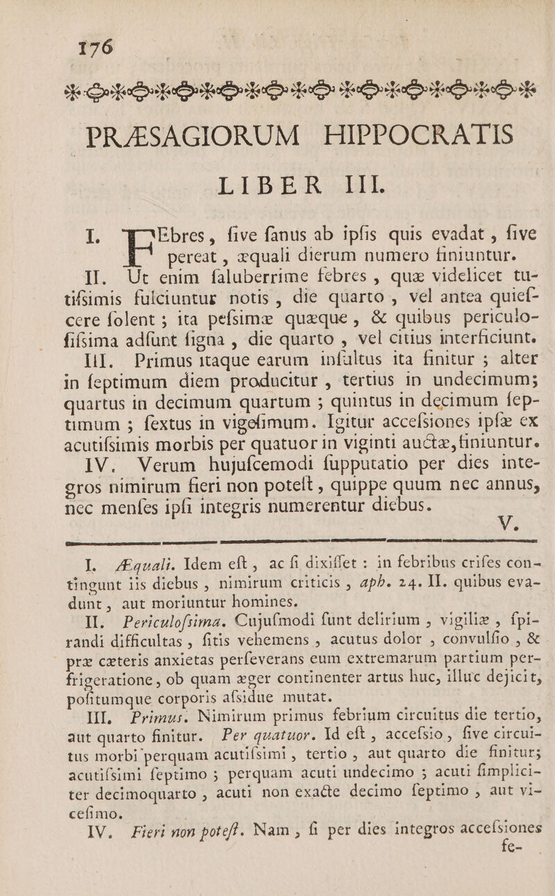 deeds dee: do: eere PRZESAGIORUM HIPPOCRATIS LIBER LL I. Ebres, five fanus ab ipfis quis evadat , five pereat , 2quali dierum numero finiuntur. II. Ut enim faluberrime febres , qux videlicet tu- üfsimis fulciuntur notis, die quarto , vel antea quicí- cere folent ; ita pefsimz queque, &amp; quibus pericuio- fisima adfunt figna , die quarto , vel citius interficiunt. LI. Primus itaque earum infaltus ita finitur ; alter in feptimum diem producitur , tertius ip undecimum; quartus in decimum quartum ; quintus in decimum fep- üumum ; fextus in vigeimum. Igitur accefsiones ipf ex acutifsimis morbis per quatuor in viginti auctae, finiuntur. IV. Verum hujufcemodi fupputatio per dies inte- eros nimirum fieri non potet , quippe quum nec annus, nec menfes ipfi integris numerentur dicbus. d I. ZEquali. dem eft, ac fi dixiffet : in febribus crifes con- tingunt iis diebus , nimirum criticis , ap^. 24. II. quibus eva- dunt, aut moriuntur homines. II. Periculofiima. Cujufmodi funt delirium , vigilie , fpi- randi difficultas , fitis vehemens , acutus dolor , convulfio , &amp; prz cxteris anxietas perfeverans eum extremarum partium per- frigeratione , ob quam zger continenter artus huc, illuc dejicit, pofitumque corporis afsidue mutat. HL Primus. Nimirum primus febrium circuitus die tertio, aut quarto finitur. Per quatuor. Id eft , accefsio, five circui- tus morbi perquam acutifsiml, tertio , aut quarto die finitur; acutifsimi feptimo 5 perquam acuti undecimo ; acuü fimplici- ter decimoquarto , acuti non exacte decimo feptimo , aut vi- cefimo. IV. Fieri non poteff. Nam , fi per dies integros accefsiones fe-