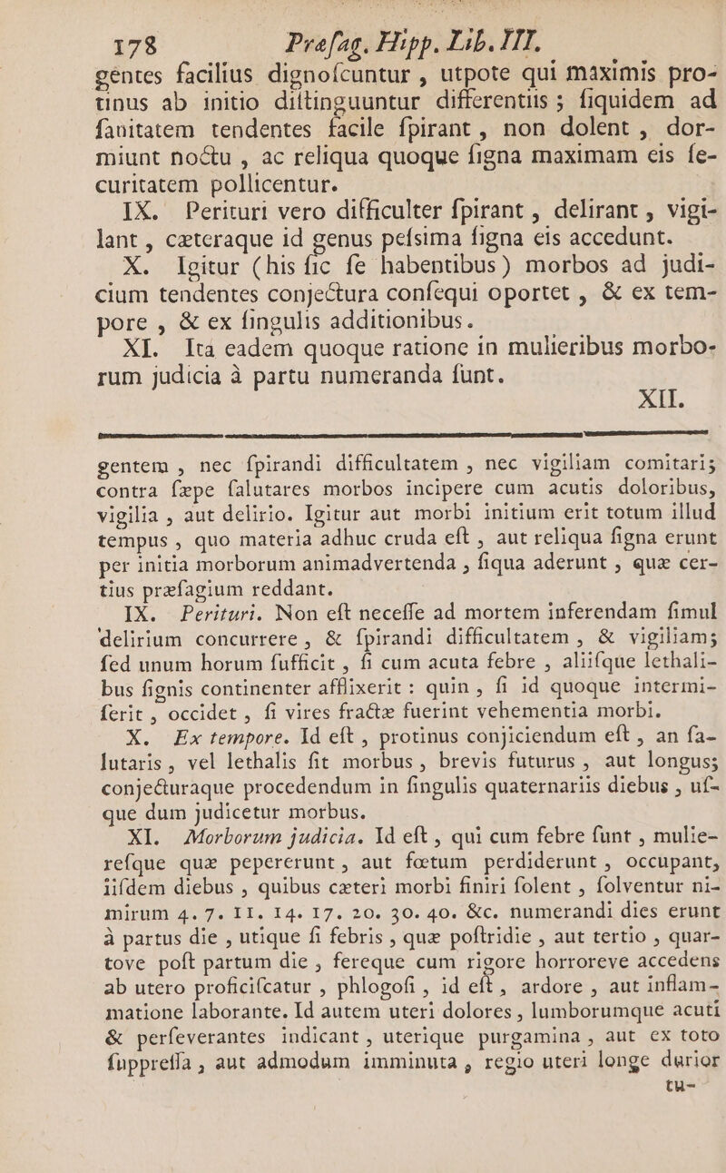 gentes facilius dignoícuntur , utpote qui maximis pro- unus ab initio diltinguuntur differentiis 5 fiquidem. ad fauitatem tendentes facile fpirant , non dolent , dor- miunt no&amp;u , ac reliqua quoque figna maximam eis fe- curitatem pollicentur. IX. Perituri vero difficulter fpirant , delirant , vigi- lant, cztcraque id genus pefsima figna eis accedunt. X. Igitur (his fic fe habentibus) morbos ad judi- cium tendentes conjectura confequi oportet , &amp; ex tem- pore , &amp; ex fingulis additionibus. XI. Ita eadem quoque ratione in mulieribus morbo- rum judicia à partu numeranda funt. XII. [re gentem , nec fpirandi difficultatem , nec vigiliam comitari; contra fepe falutares morbos incipere cum acutis doloribus, vigilia , aut delirio. Igitur aut morbi initium erit totum illud tempus , quo materia adhuc cruda eft , aut reliqua figna erunt per initia morborum animadvertenda , fiqua aderunt , qua cer- tius prefagium reddant. IX. Perituri. Non eft neceffe ad mortem inferendam fimul delirium concurrere , &amp; fpirandi difficultatem , &amp; vigiliam; fed unum horum fufficit , fi cum acuta febre , aliifque lethali- bus fignis continenter afflixerit: quin , fi id quoque intermi- ferit , occidet , fi vires fracte fuerint vehementia morbi. X. Ex tempore. Id eft , protinus conjiciendum eft , an fa- utaris, vel lethalis fit morbus, brevis futurus , aut longus; conje&amp;uraque procedendum in fingulis quaternariis diebus , uf- que dum judicetur morbus. XI. Morborum judicia. Id eft , qui cum febre funt , mulie- refque quz pepererunt, aut foetum perdiderunt , occupant, lifdem diebus , quibus czteri morbi finiri folent , folventur ni- mirum 4. 7. II. I4. I7. 20. 30. 40. &amp;c. numerandi dies erunt à partus die , utique fi febris , que poflridie , aut tertio , quar- tove poft partum die , fereque cum rigore horroreve accedens ab utero proficifcatur , phlogofi , id eft, ardore , aut inflam- matione laborante. Id autem uteri dolores , lumborumque acuti &amp; perfeverantes indicant, uterique purgamina , aut cx toto fuppreffa, aut admodum imminuta , regio uteri longe durior tu-