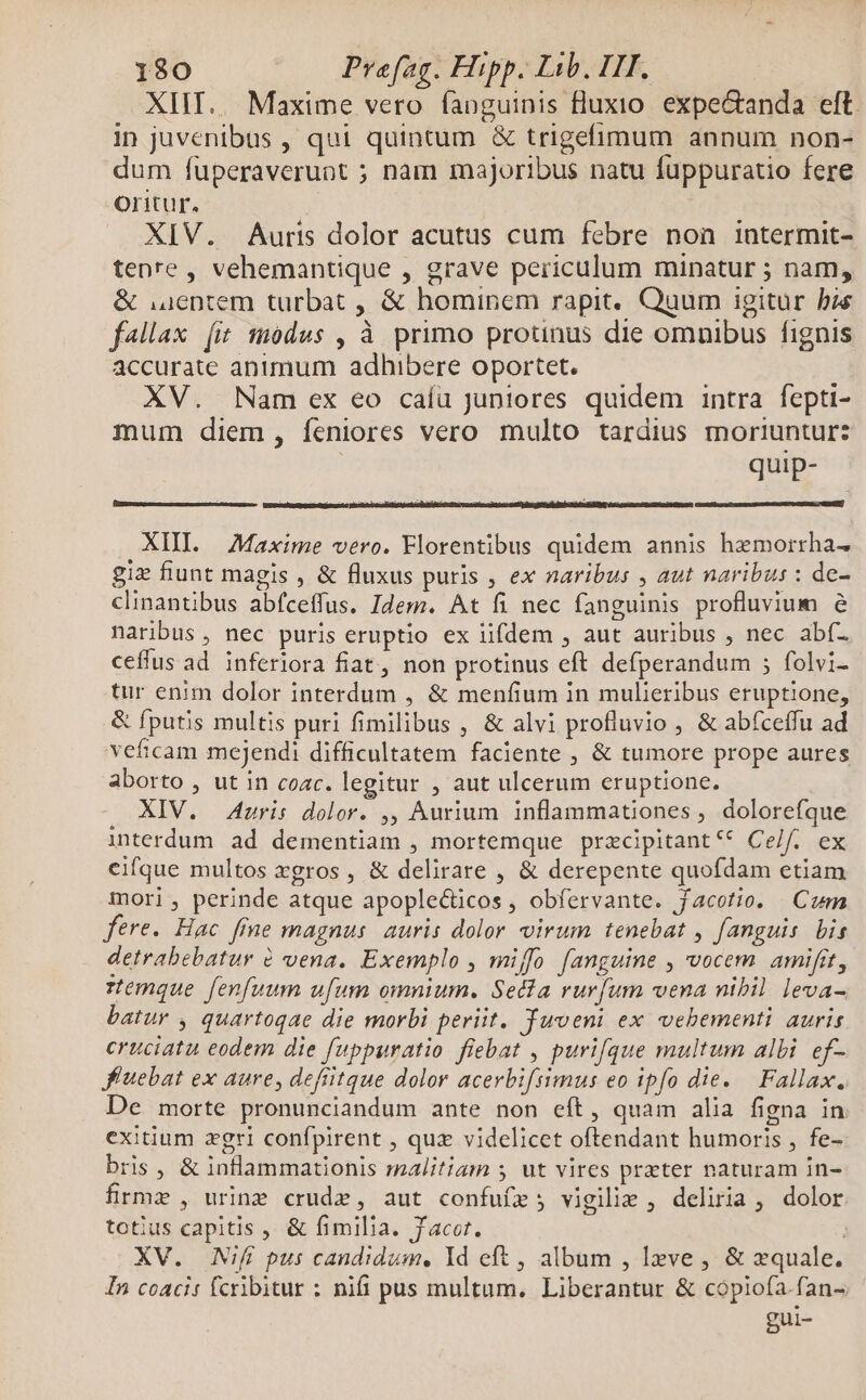 XIIT.. Maxime vero faoguinis fluxto. expectanda eft. in juvenibus , qui quintum &amp; trigefimum annum non- dum fuperaveruot ; nam majoribus natu fuppuratio fere oritur. XIV. Auris dolor acutus cum febre non intermit- tenre, vehemantique , grave periculum minatur ; nam, &amp; .uentem turbat , &amp; hominem rapit. Quum igitur bie f«llax [i modus , à primo protinus die omnibus fignis accurate animum adhibere oportet. XV. Nam ex eo caíu juniores quidem intra fepti- mum diem , feniores vero multo tardius moriuntur: gei [o o d XII. Maxime vero. Florentibus quidem annis hemorrha- giz fiunt magis , &amp; fluxus puris , ex naribus , aut naribus : de- clinantibus abfceffus. Idem. At fi nec fanguinis profluvium 6 naribus, nec puris eruptio ex iifdem , aut auribus , nec abf- ceffus ad. inferiora fiat, non protinus eft defperandum ; folvi- tur enim dolor interdum , &amp; menfium in mulieribus eruptione, &amp; fputis multis puri fimilibus , &amp; alvi profluvio , &amp; abfceffu ad veficam mejendi difficultatem faciente , &amp; tumore prope aures aborto , ut in cozc. legitur , aut ulcerum eruptione. XIV. Auris dolor. ,, Aurium inflammationes , dolorefque interdum ad dementiam , mortemque pracipitant** Ce/f. ex cifque multos xgros, &amp; delirare , &amp; derepente quofdam etiam mori , perinde atque apople&amp;ticos, obfervante. jacotio. Cum fere. Hac fine magnus. auris dolor virum tenebat , fanguis. bis detrabebatur &amp; vena. Exemplo , miffo fanguine , vocem amifit, remque fenfuum ufum omnium. Seda rurfum vena nibil leva- batur , quartoqae die morbi periit. Yuveni ex vebementi auris cruciatu eodem die fuppuratio fiebat , purifque multum albi ef- J'uebat ex aure, defiitque dolor acerbiftimus eo ipfo die. — Fallax. De morte pronunciandum ante non eft, quam alia figna in exitium zgri confpirent , quz videlicet oftendant humoris , fe- bris, &amp; inlammationis malitiam s ut vires prater naturam in- firme , urine crude, aut confuífz ; vigilie , deliria, dolor totius capitis , &amp; fimilia. Jacet. XV. Nif pus candidum, Id eft , album , lxve , &amp; quale. In coacis fcribitur : nifi pus multum. Liberantur &amp; copiofa.fan- gui-