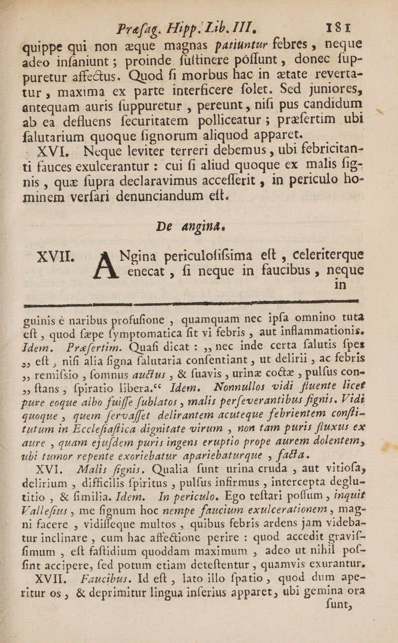 e quippe qui non eque magnas pariuntur febres , neque adeo infaniunt ; proinde. füttinere poffunt , donec fup- puretur affectus. Quod fi morbus hac in xtate. reverta- tur, maxima ex parte interficere folet. Sed juniores, antequam auris fuppuretur , pereunt , nifi pus candidum ab ea defluens fecuritatem polliceatur ; prafertim ubi falutarium quoque fignorum aliquod apparet. | . XVI. Neque leviter terreri debemus , ubi febricitan- ti fauces exulcerantur : cui fi aliud quoque ex malis fig- nis , quz füpra declaravimus accefferit , in periculo ho- minem verfari denunciandum eftt. De angina. XVII. Ngina periculofifsima eft , celeriterque enecat , fi neque in faucibus , neque in n————————— a Ó€ mete emen mS cmemesd guinis é naribus profufione , quamquam nec ipfa omnino tutà eft , quod fxpe fymptomatica fit vi febris , aut inflammationis, Idem. Prefertim. Quafi dicat : ,, nec inde certa falutis fpes »» eft , nifi alia figna falutaria confentiant , ut delirii , ac febris , remifsio , fomnus aud/us , &amp; fuavis , urinz coctz , pulfus con- flans, fpiratio libera. Idem. Nomnullos vidi fluente licet pure eoque albo fuiffe fublatos , malis per[everantibus fignis. Vidi quoque , quem fervaffet. delirantem acuteque febrientem confti- tutum in Ecclefraflica dignitate virum , non tam puris fluxus ex aure , quam eju[dem puris ingens eruptio prope aurem dolentem; ubi tumor repente exoriebatur apariebaturque , fada. XVI. Mali: fignis. Qualia funt urina cruda , aut vitiofa; delirium , difficilis fpiritus , pulfus infirmus , intercepta deglu- titio , &amp; fimilia. Idem. In periculo. Ego teftari poffum , inquit Vallefus , me fignum hoc nempe faucium exulcerationem , mag- ni facere , vidiffeque multos , quibus febris ardens jam videba- tur inclinare , cum hac affe&amp;ione perire : quod. accedit gravif- fimum , eft faftidium quoddam maximum , adco ut nihil. pof- fint accipere, fed potum etiam deteftentur , quamvis exurantur, XVII. Faucibus. Id eft , lato illo fpatio, quod dum ape-- ritur os , &amp; deprimitur lingua inferius apparet ; ubi genua ora unt,