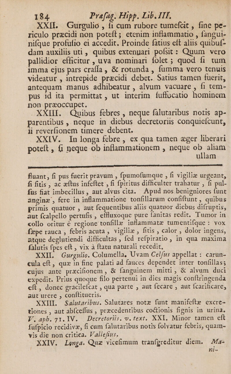 XXII. Gurgulio , 11 cum rubore tumefat , fine pe- riculo przcidi non poteft; etenim inflammatio , fangui- niíque profufio ei accedit. Proinde fatius eft aliis quibuf- dam auxiliis uti , quibus extenuari pofsit : Quum vero pallidior efficitur , uva nominari folet ; quod fi tum imma ejus pars craffa , & rotunda , fumma vero tenuis videatur , intrepide precidi debet. Satius tamen fuerit, antequam manus adhibeatur , alvum vacuare , fi tem- pus Jd ita permittat, ut interim Ííuffocatio hominem non przoccupet. | . XXIII. Quibus febres , neque falutaribus notis ap- parentibus , neque in diebus decretoriis conquieícunt, li reverfionem timere debent. XXIV. Inlonga febre, ex qua tamen zger liberari poteft , (i neque ob inflammationem , neque ir ici as ullam fluant, fi pus fuerit pravum , fpumofumque , fi vigiliz urgeant, fi fitis , ac atus infeftet , fi fpiritus difficulter trahatur , fi pul- fus fiat imbecillus , aut alvus cita. Apud nos benigniores funt anginz', fere in inflammatione tonfillarum confiftunt , quibus primis quatuor , aut fequentibus aliis quatuor diebus difruptis, aut fcalpello pertufis , effluxoque pure fanitas redit. Tumor in collo oritur é regione tonfille inflammata tumentifque : vox fxpe rauca , febris acuta , vigiliz , fitis , calor , dolor ingens, atque deglutiendi difficultas , fed refpiratio , in qua maxima falutis fpes eft , vix à ftatu naturali recedit, XXII. Gurgulio. Columella, Uvam Celfus appellat : carun- cula eft, qux in fine palati ad fauces dependet inter tonfillas; cujus ante prxcifionem , & fanguinem mitti , & alvum duci expedit. Prius quoque filo pertenui in dies magis conftringenda eft , donec gracilefcat , qua parte , aut fecare , aut fcarificare, aut urere , conftitueris. XXII. Salutaribu:. Salutares notz funt manifefte excre- tiones , aut abíceffus , precedentibus co&tionis fignis in urina. V.apb.71.1V. | Decretoriis. v. text. XXI. Minor tamen eft fufpicio recidivz, fi cum falutaribus notis folvatur febris, quam- vis die non critica. Vallefrus. XXIV. Lenga. Quz vicefimum tranfgreditur diem. — Ma- ni-