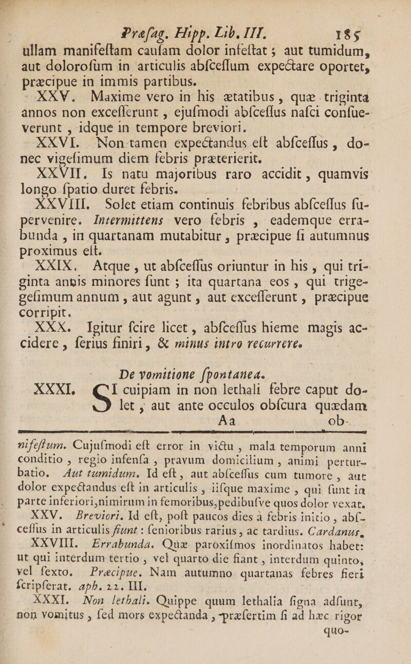 aut dolorofüm in articulis abíceffum expectare oportet, praecipue in immis partibus. XXV. Maxime vero in his atatibus , quz triginta annos non excefferunt , ejufmodi abíceffus nafci confue- verunt , idque in tempore breviori. XXVI. Non tamen expectandus elt abíceffus , do- nec vigefimum diem febris praterierit. | XXVII. Is natu majoribus raro accidit , quamvis longo fpatio duret febris. : : XXVIII. Solet etiam continuis febribus abíceflus fu- pervenire. Intermittens$ vero febris , eademque etra- bunda , in quartanam mutabitur , precipue fi autumnus proximus eít. XXIX. Atque , ut abíceffus oriuntur in his , qui tri- ginta anpis minores funt ; ita quartana eos , qui trige- gelimum annum , aut agunt , aut exceflerunt , praecipue Corripit, XXX. Igitur fcire licet , abfceflus hieme magis ac- cidere , ferius finir, & minus intro recurrere, - . De vomitione fpontanuea. XXXI. S cuipiam in non lethali febre caput do- let ; aut ante occulos obícura quxdam Aa ob- p! nifeffum. Cujufmodi eft error in vi&u , mala temporum anni conditio , regio infenía , pravum. domicilium , animi pertur- batio. ut tumidum. Id eft, aut abíceffus cum tumore , àut dolor expectandus eft in articulis , ifque maxime , qui funt ia parte inferiori,nimirum in femoribus, pedibufve quos dolor vexat. XXV. Breviori. Id et, poft paucos dies à febris initio , abf- ceflus in articulis f£zpt : (enioribus rarius , ac tardius. Cardanus, XXVIII. Errabunda. Quz paroxifmos inordinatos habet: ut qui interdum tertio , vel quarto die fiant , interdum quinto, vel fexto. — Praecipue. Nam autumno quartanas febres fieri Íícripferat. apb. 22. III. | XXXI. Non letbali. Quippe quum lethalia figna adfunt, non vomitus ; fed mors expectanda , praefertim fi ad hzc rigor quo-