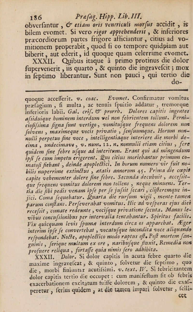 obverfantur , € etiam oris ventriculi morfus accidit , is bilem evomet. $i vero rigor apprebenderit , & inferiores precordiorum partes frigore afficiantur, citius ad. vo- mitionem properabit , quod f1 eo tempore quidpiam aut biberit, aut ederit, id quoque quam celerrime evomet. XXXII. Quibus itaque à primo protinus die dolor füpervenerit , iis quarto , & quinto die ingravefcit ; mox in feptimo liberantur. Sunt non pauci , qui pe die O- quoque accefferit. v. coac. ^ Evomet. Confirmatur vomitus prefagium , fi multa , ac tenuis fpuitio addatur , tremorque inferioris labii. Gal. crif. €9' prorrb. — Dolores capitis ingentes afiiduique bominem interdum wel non febrientem tollunt. Perni- ciofifiima figna funt vertigo, vomitu[que frequens dolorem non folvens , maximeque vocis privatio , fenfuumque. Horum non- nulli perpetuo fme voce , intelligentiaque interiere die morbi de- eima , undecimave , v. num, 12. n. nonnulli etiam citius , fere quidem fme febre ufque ad interitum. Erant qui ad mingendum ipft fe cum impetu erigerent. Qui citius moriebantur primum co- matofí fiebant , deinde apopleclici. In borum numero'vir fuit no- bilis nuperrime extintlus , etatis annorum 45. Prima die cepit capite vebementer dolere fine febre. Secunda decubuit , acce[sit- que frequens vomitus dolorem non tollens , neque minueni. Ter- tia die fibi pedis venam ipfe per fe ju[sit [ecari , clifferemque in- jici. Coma fequebatur. Quarta die rur[um vigil , mente tamen parum conftans . Per[everabat vomitus. Hic ad vefperas ejus diet recefsit , comate redeunte , voci[que privatione fecuta. Manus le- vibus concufiionibus per intervalla tentabantur. Spiritus facilis. Vix quicquam levis fpume interdum circa os apparebat. /Eger interim ipfe fe convertebat , vocatufque incondita voce aliquando refpondebat. Nocte, apoplettico modo raptus eff. Pofl mortem fan- guinis , ferique multum ex ore , naribufque fluxit, Remedia non profuere reliqua , fortaffe quia nimis fero adhibita. XXXII. Dolor. Sidolor capitis in acuta febre quarto die maxime ingraveícat ; & quinto , folvetur die feptimo ; quo die, morbi finiuntur acutifsimi. v. fext, IV. Si tebricitantem dolor capitis tertio die occupet : cum manifeftum fitob febris exacetbationem excitatum fuifle dolorem , & quinto die exaf- peretur , ferius quidem at die tamen impari. folvetur , (cili- cet