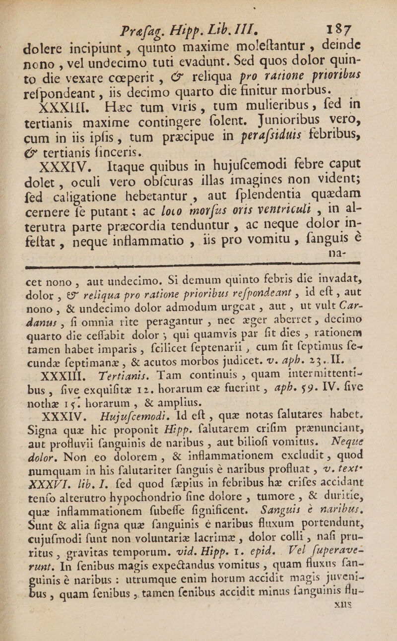 dolere incipiunt , quinto maxime moleftantur , deinde nono , vel undecimo tuti evadunt. Sed quos dolor quin- to die vexare coeperit , Ó reliqua pro rarione prioribus refpondeant , iis decimo quarto die finitur morbus. XXXlLI. Hoc tum viris, tum mulieribus ; fed in tertianis maxime contingere folent. junioribus vero, cum in iis ipfis, tum przcipue in perafsiduis febribus, €? tertianis finceris. XXXIV. [taque quibus in hujuícemodi febre caput dolet, oculi vero obícuras illas imagines non vident; fed caligatione hebetantur , aut fplendentia quzdam cernere fe putant : ac [ouo mor(as oris ventriculi , in al- terutra parte precordia tenduntur , ac neque dolor in- fellat , neque inflammatio , iis pro vomitu , fanguis € na- pascDEE Dons ic CC cet nono , aut undecimo. Si demum quinto febris die invadat, dolor , &€9' reliqua pro ratione prioribus refpondeant , 1d eft , aut nono, & undecimo dolor admodum urgcat , aut , ut vult Car- danu: , fi omnia rite peragantur , nec ger aberret , decimo quarto die ceffabit dolor 5 qui quamvis par fit dies , rationem tamen habet imparis , fcilicet feptenarii , cum fit feptimus fe- cundz feptimanz , & acutos morbos judicet. v. apb. 23. Tl. XXXIIL Tertianis. Tam continuis , quam intermittenti- bus, five exquifite 12. horarum ez fuerint , apb. 59. IV. five nothe 15. horarum , & amplius. XXXIV. Hujufcemodi. ld eft , qux notas falutares habet. Signa quz hic proponit Hipp. falutarem crifim pranunciant, aut protluvii fanguinis de naribus , aut biliofi vomitus. —Negze dolor. Non eo dolorem , & inflammationem excludit , quod numquam ín his falutariter fanguis e naribus profluat , v. text* XXXVI. lib. I. fed quod fxpius in febribus hz crifes accidant tenfo alterutro hypochondrio fine dolore , tumore , & duritie, que inflammationem fubeífe fignificent. Sanguis & naribus. Sunt & alia figna quz fanguinis é naribus fluxum portendunt, cujufmodi funt non voluntariz lacrimz , dolor colli nafi pru- ritus , gravitas temporum. vid. Hipp. 1. epid. . Vel [uperave- runt. In fenibus magis expe&andus vomitus , quam fluxus fan- guinis & naribus : utrumque enim horum accidit magis juveni- bus , quam fenibus , tamen fenibus accidit minus fanguinis lu- xis