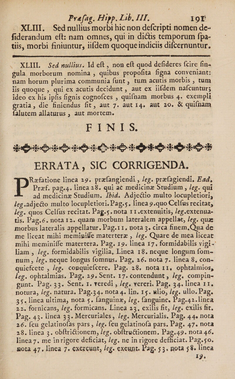 XLIII. Sednullius morbi hic non defcripti nomen de- fiderandum eft: nam omnes, qui in dictis temporum fpa- tiis, morbi finiuntur, iifdem quoqueindiciis difcernuntur. XLIIL — $ed nullius. 1d eft , non eft quod defideres (cire fin- gula morborum nomina , quibus propofita figna conveniant: nam horum plurima communia funt , tum acutis morbis ; tum lis quoque , qui ex acutis decidunt , aut ex lifdem nafcuntur; ideo ex his ipfis fignis cognofces , quifnam morbus 4. exempli gratia, die finiendus fit, aut 7. aut 14. aut 20. &amp; quifnam falutem allaturus , aut mortem. PINIS Sesto ees pads he sape e ERRATA , SIC CORRIGENDA. p linea 29. prafangiendi , 7eg. prefagiendi, Ead, Przf. pag.4. linea 28. qui a€ medicinz Studium , /eg. qui ad medicinz Studium. Ibid. Adjectio multo locupletiori; leg.adje&amp;o multo locupletiori. Pag.5, linea 9.quo Celfus recitat, leg. quos Celfus recitat. Pag.5.nota r1.extenuitis, Jeg.extenua- tis. Pag.6. nota 12. quam morbum lateralem appellat, Jeg. quae morbus lateralis appellatur. Pag.r 1, nota 5. circa finem,Qua de me liceat mihi memipiffe materterz , /eg. Quare de mea liceat mihi meminiffe matertera, Pag. 19. linea 17, formidabilis vigi -- liam , /eg. formidabilis vigilia, Linea 18. neque longum fom- num , /eg. neque longus fomnus. Pag, 26. nota 7. linea 8, con- quiefcete , eg. conquiefcere, Pag. 28. nota r1, ophtalmios, leg. ophtalmias. Pag. 29. Sent. 17. contendunt , /eg. compin- gunt. Pag. 33. Sent. x. veredi , Jeg. vereri, Pag. 34. linea 11. notura, /eg. natura, Pag.34. nota 4. lin. 15. wlio, /eg. ullo. Pag. 35. linea ultima, nota 5. fanguinz, Jeg. fanguine, PACA 22. fornicans, /eg. formicans. Linea 23, exilis fit, Jeg. exilis fit. Pag. 45. linea 33. Mercuriales, /eg. Mercurialis, Pag. 44« nota 26. feu gelatinofas pars , /eg. feu gelatinofa pars. Pag. 47. nota 28. linea 3. obftri&amp;ionem, /eg. obftru&amp;tionem. Pag.49. nota 46. linea 7. me inrigore deficiat, /eg. ne in rigore defficiat. Pag.5o. Bota 47. linea 7. exezeunt, /eg. exeunt. Pag. 53. nota 58. linea 19.
