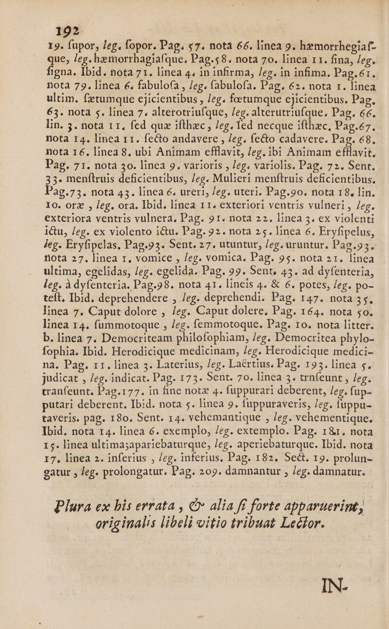 19. fupor, /eg, fopor. Pag. s7. nota 66. linea 9. hemorrhegiaf- que, Jeg. hemorthagiafque, Pag.58. nota 70. linea r1. fina, leg. figna. Ibid. nota 71. linea 4. in infirma, /eg. in infima. Pag.6r. notà 79. linea 6, fabulofa , /eg. fabulofa. Pag. 62. nota r. linea ultim. fxtumque cjicientibus , /eg. foetumque ejicientibus. Pag. 63. nota 5. linea 7. altetotriufque, /eg. alterutriufque, Pag. 66. lin. 53. nota 11, fed quz ifthec , eg. ed necque ifthec, Pag.67.. nota 14. linea r1. fecto andavere , /eg. fecto cadavere. Pag. €8. nota 16. line 8. ubi Animam efflavit, eg. ibi Animam efflavit, Pag. 71. nota 30. linea 9. varioris , /eg. variolis. Pag. 72. Sent, 3. menftruis deficientibus, /eg. Mulieri menftruis deficientibus. ag.73. nota 43. linea 6. uteri; eg. uteri. Pag.90. nota 18. lin. Io. orz , Jeg. ora. Ibid. linea 11. exteriori ventris vulneri , /eg. exteriora ventris vulnera, Pag. 91. nota 22. linea 3. ex violenti 1&u, leg. ex violento i&u. Pag. 22. nota 25. linea 6. Eryfipelus, jeg. Eryfipelas. Pag.93. Sent. 27. utuntur, /eg. uruntur. Pag.93. fiota 27. linea r, vomice , eg. vomica, Pag. 95. nota 21. linea ultima, egelidas, /eg. egelida. Pag. 99. Sent, 45. ad dyfenteria, leg. à dyfenteria. Pag.98. nota 41. lineis 4. & 6. potes, /eg. po- teft. Ibid. deprehendere , /eg. deprehendi. Pag. 147. nota 35. linea 7. Caput dolore , Jeg. Caput dolere, Pag. 164. nota 50. linea 14. fummotoque , Jeg. femmotoque. Pag. ro. nota litter. b. linea 7. Democriteam philofophiam, /eg. Democritea phylo- fophia. Ibid. Herodicique medicinam, /eg. Herodicique medici- na. Pag. 11. linea 3. Laterius, /eg. Laertius. Pag. 195. linea 5. judicat , /eg. indicat. Pag. 175. Sent. 7o. linea 3. trnfeunt , eg. tran(eunt. Pag.177. in fine notz 4. fuppurari deberent, leg. fup- putari deberent, Ibid. nota 5. linea 9. fuppuraveris, Jeg. fuppu- taveris. pag. 180. Sent. 14. vehemantique , /eg. vehementique. Ibid. nota 14. linea 6. exemplo, /eg. extemplo. Pag. 1&r. nota 15. linea ultima;apariebaturque, /eg. aperiebaturque. Ibid. nota 17, linea 2. inferius , /eg. inferius, Pag. 182. Sect. 19. prolun- gatur , Jeg. prolongatur. Pag. 209. damnantur , eg. damnatur. Plura ex bis errata , Cv alia ff forte apparuerint, originalis libeli vitio tribuat Lecior. IN-
