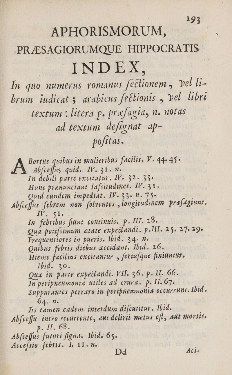 : 123 APHORISMORUM, PRJESAGIORUMQUE HIPPOCRATIS INDEX, In quo numerus romanus fe&amp;ionem , Yel [i- brum. iudicat 5. arabicus fe&amp;ionis , vel. libri textum z litera p. prefagta, n. notas ad textum. deftgnat. ap- pofitas. | pe quibus in mulieribus facilis. V. 44« 45 Abfceffus quid. IV. 31. n. In debili parte excitatur, IV. 32. 35» Hunc pranunciant lafsitudines. IV. 31. Quid eundem impediat. IV. 33. n. 75- Abfceffus. febrem non. folventes longitudinem. prafagiunt, IV. 5t. In febribus fiunt. continuis. p. III. 29. Qua potifsimum etate expediandi. p. TII. 25. 7. 29» Frequentioves in pueris. Ibid. 34. n. Quibus febris diebus accidant. Ibid. 26. Hieme facilius excitantur. y feriu[que finiuntur, Ibid. 30. Qua in parte expeclandi. VII. 36. p. II. 66. In peripneumonia utiles ad. (rura. p. 11. 67. Suppurantes perraro in peripnenmonia occurrunt. Ihid. 64. n. Iis habc cadem. interdum difcutitur . Ibid. Abfceffu. intro recurrente, aut deliri metus efl aut mortis. : H.89. VEU Rud OMEN Ibid. 65. Accefsio febris. 1. 11. n. Dd Aci-
