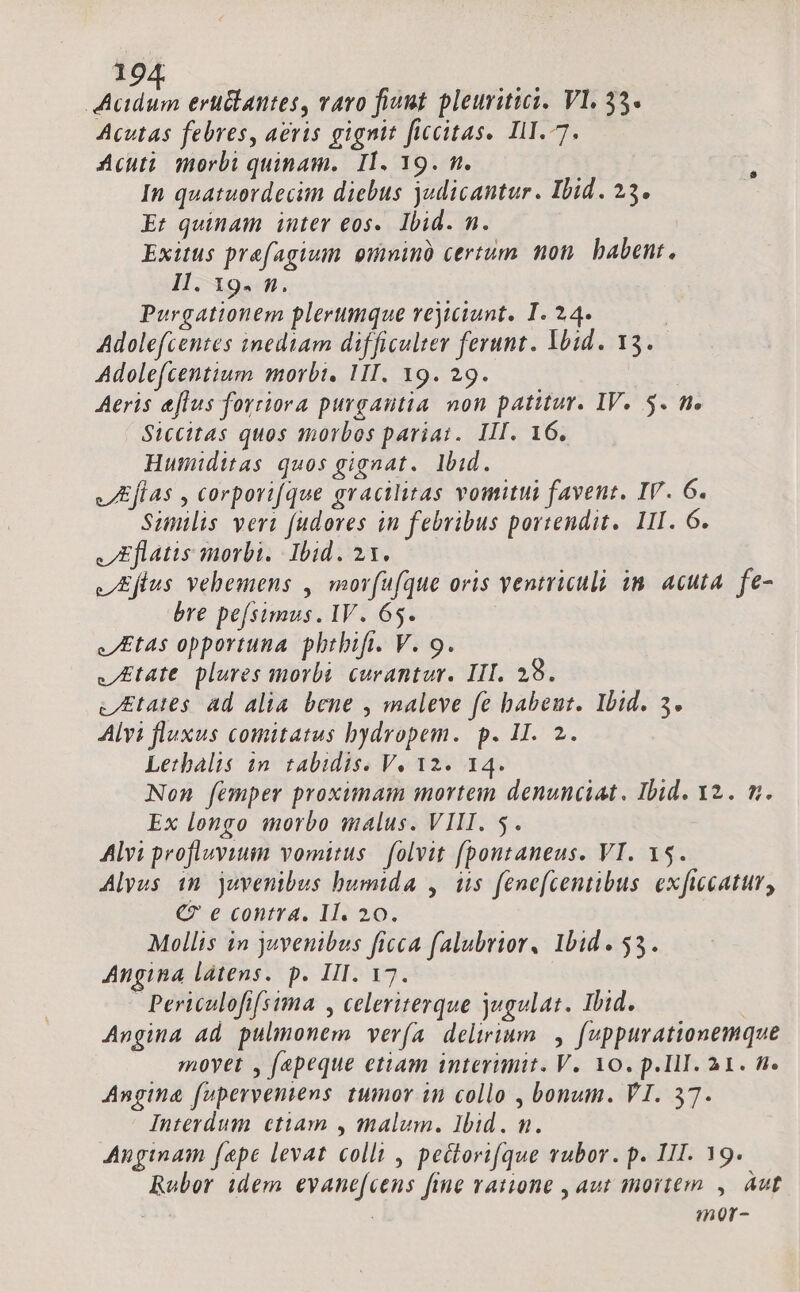 19 dius erciantes, vavo fiunt pleuritici. Vl. 35. Acutas febres, aeris gignit ficcitas. IlI.-7. Acuti morbi quinam. I1. 19. n. In quatuordecim diebus judicantur. Ibid. 23. Et quinam inter eos. Ibid. n. Exitus prefagium omninà certum non. babent. Il. 19. n. Purgationem plerumque vrejitiunt. I. 24. Adolefcentes inediam difficulter ferunt. Ybid. 13. Adolefcentium morbi, 1II. Y9. 29. Aeris eflus forriora purgantia non patitur. IV. 5. t. Siccitas quos amorbos pariai. III. 16. Humiditas quos gignat. lbid. JEflas , corporifque gracilitas vomitui favent. IV. 6. Sunlis veri fudores in febribus portendit.. LII. 6. Eflatis morbi. Ibid. 21. V Eflus vehemens , morfufque oris ventriculi in. acuta. fe- bre pefsimus. IV. 65. Etas opportuna phrbift. V. 9. Etat plures morbi. curantur. III. 28. vEtates ad alia. bene , maleve fe babeut. Ibid. 5. Alvi fluxus comitatus bydropem. p. II. 2. Lethalis in. tabidis. V. 12. 14. Non femper proximam mortem denunciat. Ibid. 12. m. Ex longo morbo malus. VIII. 5. Alvi profluviuim vomitus | folvit f[pontaneus. VI. 15. Alyus in juvenibus humida , is fene[centibus. exficcatur, €? e contra. II. 20. Mollis in juvenibus ficca falubrior, Ibid. 535. Angina latens. p. III. 17. Periculofifsima , celeriterque jugulat. Ibid. | Angina ad pulmonem ver(a delirium. , fuppurationemque movet , fepeque etiam interimit. V. 10. p.III. 31. f. Angina fuperventens tumor in collo , bonum. VI. 57. Interdum cttam , malum. Ibid. m. Anginam fepe levat colli , pectorifque vubor. p. III. 19. Rubor idem evane[cens fine vauone , aut mortem , Aut | mor-