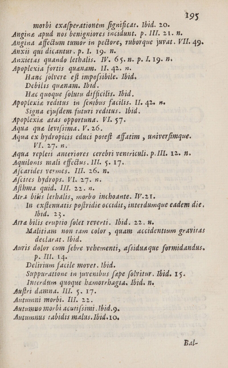 i j morbi exa[perationem fignificat. Ibid. 20. Angina apud nos benigniores incidunt. p. IIT. 21. m. Angina affectum tumor in peclore, ruborque juvat. VIL. 49. Anxii qui dicantur. p. I. 19. m. Anxietas quando letbalis. IV. 65. n. p. 1, 19. f. Apoplexia fortis. quaenam. 1I. 42. n. Hanc folvere eft umpofsibile. Ibid. Debilis quanam. Ibid. He quoque folutu difficilis. Ibid. Apoplexie reditus in. fenibus facilis. II, 42« m. Signa ejufdem. futuri reditus. bid. Apopiexie eras opportuna. VI. 57. Aqua qua levtfsima. V. 26. Aqua ex bydropicis educi poteft. affatim , univerfimque. VI..27. n. Aqua veplet? anteriores. cerebri ventriculi, p. II. X2. fi. Aquilonis malt effedius. II. 5. 17. Afcarules vermes. III. 26. m. Afcites bydvops. VI. 27. n. Afibma quid. LII. 22. n. AtrA bilis letbalis, morbo inchoante. IV.21. In ex[lenuatis poftridie occidit, interdumque eadem die. Ibid. 23. Atta bilis eruptio folet reverti. Ibid. 22. m. Malitiam non tam color , quam. accidentium gravitas declarat. Ibid. Auris dolor cuin febre vehementi, afsiduaque formidandus. p. IIl. 14. Delirium facile movet. Ibid. Suppuratione in juvenibus fepe folvitur. Ibid. 15. Interdttm quoque bamorrhagta, Ibid. n. Auflrà damna. III. 5. 17. Autumn morbi. II. 22. ! Autviguo inorbi acuti[simi lbid. 9. Autumnus tabidis malus.Ibid.Yo, Bal-