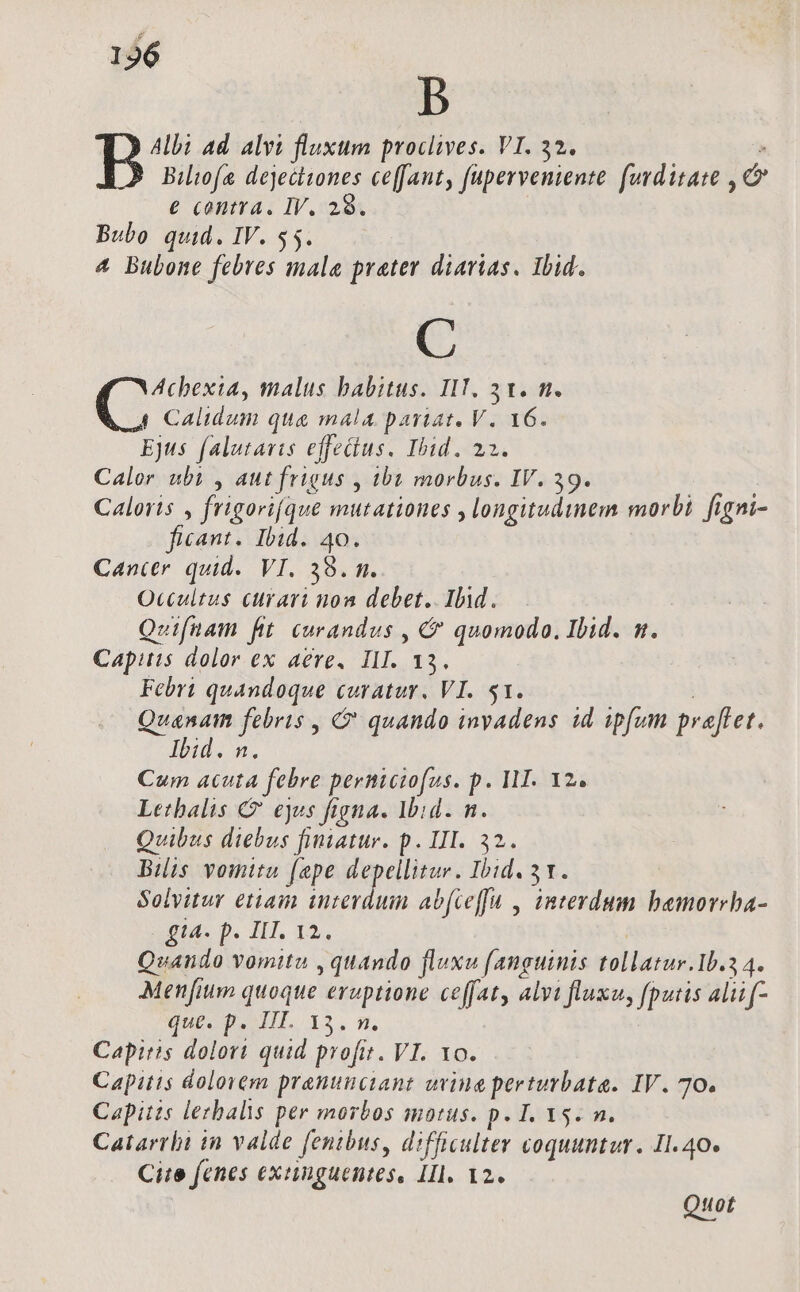 B B Ad alvi fluxum proclives. VI. 32. . Bilio(e dejectiones ceffant, fuperveniente. fuyditate , c e contra, IV. 29. Bubo quid. IV. $5. 4 Bubone febres mala prater diarias. Ibid. C Achexia, malus babitus. IIT. 31. m. C Calidum qua mala pariat. V. 16. Ejus falutavis effetius. Ibid. 22. Calor ubi , aut frigus , iba morbus. IV. 39. Caloris , frigorifque mutationes , longitudinem morbi figni- ficant. Ibid. 40. Cancer quid. VI. 38. m. Occultus curari non debet. Ili. ! Qeifnam fit curandus , &amp; quomodo. Ibid. m. Capitis dolor ex aere, III. 13. Febri quandoque curatur. VI. 51. | Quanam febris , C quando invadens id ipfum praftet. Ig. a. Cum acuta febre permiciofus. p. I1. Y2. Lethalis € ejes figna. Ibid. n. Quibus diebus finiatur. p. III. 32. Bilis vomitu (ape depellitur. Ibid. 3. Solvitur etiam interdum abfceffu , interdum bemoreha- £14. p. III. 12. | Quando vomitu , quando fluxu fanguinis tollatur.1b.2 4. Menfium quoque eruptione ceffaty alvi fluxu, fputis aliif- que. p. III. 13. n. Capitis dolori quid profit. VI. Yo. Capitis dolorem pranunciant uvine perturbata. IV. 70. Capitis lezbalis per morbos motus. p. T. Ys. n. Caiarrbi in valde [entbus, difficulter coquuntur. Il. 40. Cite fenes exinguentes, IIl. 12. Qtuot