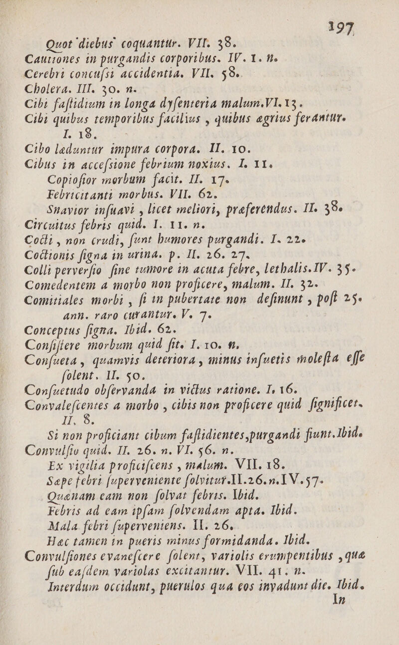 Quot diebus coquauttr. VII. 38. Cautiones in purgandis corporibus. IV. 1. m. Cerebri concu(si accidentia. VII. 59. Cholera. III. 30. n. Cibi faflidium in longa dyfenteria malum,VI.13. — Cibi 2 temporibus facilius , quibus agrius ferantur. I. 16, Cibo laduntur umpttra corpora. II. vo. Cibus in acce(sione febrium noxius. I. Yt. Copiofior merbum fact. II. 17. Febrtcitanti morbus. VII. 62. Snayior infüavi , licet meliori, preferendus. IT. 39» Circuitus febris quid. 1. Y1. n. Cotli , non &amp;rudi, funt humores purgandi. I. 22. Coitionis figna in urina. p. II. 26. 27. Colli perverfio. fine tumore in acuta febre, lethalis.IV. 35. Comedentem 4 morbo non proficere, malum. II. 32. Comitiales morbi , fi in pubertate non. definunt , poft 2.5* Anh. raro curantur, V. 7. Conceptus figna. Ibid. 62. Confifiere morbum quid fit« I. 10. f. Confueta , quamvis deteriora , minus infuetis molefla effe folent. II. $0. Confuetudo obftryanda in vilius ratione. I, 16. ks 4 inorbo , cibis ton proficere quid. fignificet. IPO9; Si non proficiant cibum faflidientes purgandi fiunt. Ibid. Convulfio quid. II. 26. n. VI. $6. n. Ex vigilia proficifcens , malum. VIL. 18. Sape febri (uperveniente folvitur.11.26. n. IV. 57. Quanam cam non. folvat febris. Void. Febris ad eam ipfam (olvendam apta. Ibid. Mala. febri fuperveniens. 1l. 26. Hac tamen in pueris minus formidanda. Ilid. Convulfiones evanefcere. folent, variolis erumpentibus ,que fb ea[dem variolas excitantur. VY. 41. n. Interdum occidunt, puerulos qua eos inyadunt SIDE n