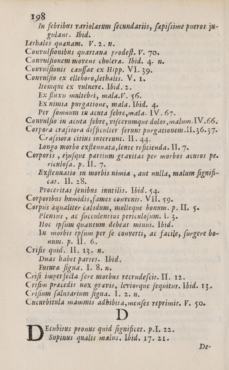 Tn febribus variolarum fecundariis, fepifsime pueros ju- gulant. Ibid. Lethales quaenam. V.2. m. Convalfionibus quartana. prodeft. V. 70. Convulfitonem movens cholera. Ibid. 4. m. Convulftonis cau[fae ex Hipp. VI. 39. Convulfio ex. elleboro,lethalis. V. 1, lteinque ex. vulnere. lbid.2. Ex fiuxu muliebri, mala.V. $6. Ex niinia purgatione, mala. lid. 4. Per. fomnum tu acuta febre,mala. YN . 67. Convulfio in acuta. febre, vifcerumque dolor ,malum-.YV .66; Corpora cra[siora difficulter ferunt purgationem 11.36.37. Crafswra citius intereunt. Yl. 44. Longo morbo exfltenuatalente vefiienda. Vl. 7. Corporis , ejufque partium gravitas per morbos acutos pe. riculofa. p. M. 7. : Exfienuatio 1m morbis nimia , aut nulla, malum fignifi- (loa 9L ; Proceritas fenibus iutilis. Ybid. $4. Corporibus bumidis,fames convenit. Vil. $9. . Corpus equaliter calidum, molleque bonum. p. YI. 5. Plenus , ac fucculentius periculofum. 1. 3. Hoc ipfum quautum debeat. minui. lid. ! ig morbis ipfum per fe conyerti, ac facile furgere bo- num. p. 1. 6. Crifis quid. 1l. 13. n. Duas babet partes. lbid, Future figna. I. 8. n. Crifi imperfedla fere morbus vecrudefcit. Y. 12. Crifon praecedit nox gravis, leviorque fequitur. Void. 13. Crifivm falutarium figna. Y. 2. n. Cucurbitula mammis adbibita,men[es reprimit. V. $0. | 6; n pronus quid fignificet. p.Y. 22. Supinus qualis malus, lbid. 17. 21. De