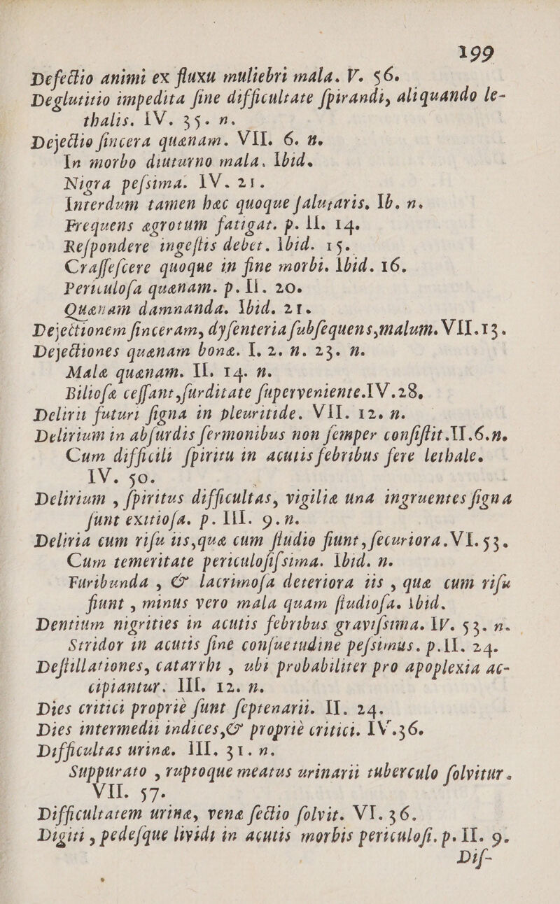 Defedlio animi ex fluxu muliebri mala. V. s6. Deglutitio impedita fine difficulsate fpirandi, aliquando le- thalis: 1X. 35.5. Dejedlio fincera quanam. VL. 6. a. In morbo diuturno mala. lbid. Nigra pefsima. 1V. 21. Interdum tamen bac quoque [aluzavis, lb. n. Frequens egrotum fatigat. p. 1. 14. Refpondere ingeflis debet. Mid. 15. Craffefcere quoque in fine morbi. lid. 16. Periulofa quenam. p. V. 20. Quauam damnanda, Yid. 21. Dejeitionem finceram, dy (enteria fubfequen s imalum. V VL. 13 . Dejetiiones quanam bona. 1. 2. n. 23. n. Male quanam. 1l. 14. n. Biliofa ceffant ,furditate fuperveniente.IV .28, Delirit futuri figna in pleuritide. V1. 12. n. Delirium in abfurdis fermonibus non femper confiflit.Y1.6.n. im difficila. fpiritu in. acutis febribus feve. letbale. H8 O Delirium , fpiritus difficultas, vigilia una. ingruentes figua funt exuiofa. p. M. 9. n. Delivia cum vifu us,qua cum fludio fiunt , fecuriora. VY. 53. Cum temeritate periculofifsima. Ybid. n. Furibunda , € lacrimofa deteriora i5 , que. cum vifa fiunt , minus vero mala quam [ludiofa. Mid. Dentium nigrities in. actis febribus gravi[srma. W. $3... Stridor in acutis fine con[uemudine pe[simus. p.1Y. 24. Deftillationes, catarrbt , ubi probabiliter pro apoplexia ac- cipiantur. lll. 12. n. Dies critici proprie funt. feptenarii. YT. 24. Dies intermedii indices, proprie critici. 1V .36. Difficoltas urina. MI. 31. m. Suppurato ,vuptoque meatus urinarii tuberculo folvitur . Ih 57 Difficulratem urine, vena feciio folvit. VY. 36. Digiti , pede(que liysde in. acutis morbis periculofi. p. M. 9. , Dif-