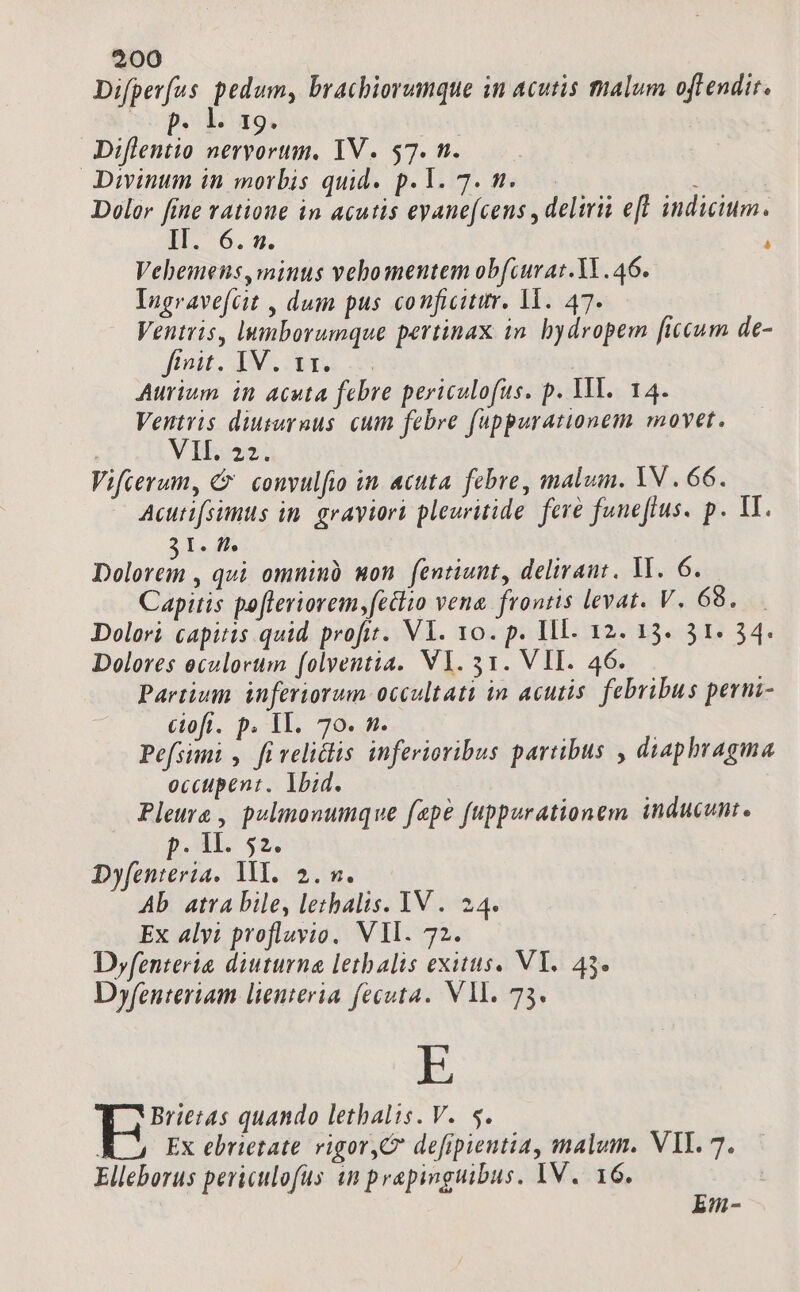 Difper(us ig brachiorumque in acutis malum oftendit. p. b 29. Diflentio nervorum. IV. 57. n. Divinum in morbis quid. p. Y. 7. n. : | Dolor fine ratione in acutis eyanefcens , deliri eff induium. II. 6.m. i Vehemens,minus vehomentem obfcurat.1l.46. Ingravefcit , dum pus conficitur. 11. 47. Ventris, lumborumque pertinax in. bydropem ficcum de- Jost, 1M. bra m Aurium in acuta febre periculofus. p. 1M. 14. Ventvis diusurnus. cum febre fuppurationem movet. ; Y boo: Vifcerum, C convulfio in acuta. febre, malum. YV . 66. Acutifsimus in. graviori pleuritide. fere funeflus. p. V. I. ff. lys qui omninà won fentiunt, delirant. VM. 6. Capitis pofleriorem,fetlio vena. frontis levat. V. 68. Dolori capitis quid profit. Vl. v0. p. Ill. 12. 13. 31. 34. Dolores eculorum (olventia. VY.31. VII. 46. Partium. inferiorum occultati in acutis. febribus perni- ciofi. p. 1I. 70. n. | Pefsimi , fi velitis inferioribus partibus , diaphragma occtpent. lbid. Pleure , pulimonumque fepe fuppurationem inducunt. p. 1. 52. Dyfenteria. VY. 2. m. Ab atra bile, lethalis. IV . 24. Ex alvi profluvio. VIl. 72. Dyfenteria diuturna letbalis exitus. VY. 43. Dyfenteriam lienteria fecuta.. VM. 73. E | quando lethbalis. V. 5. Ex ebrietate. vigor,C defipientia, malum. VIL. 7. Elleborus periculofüs in prapinguibus. IV. 16. Em-