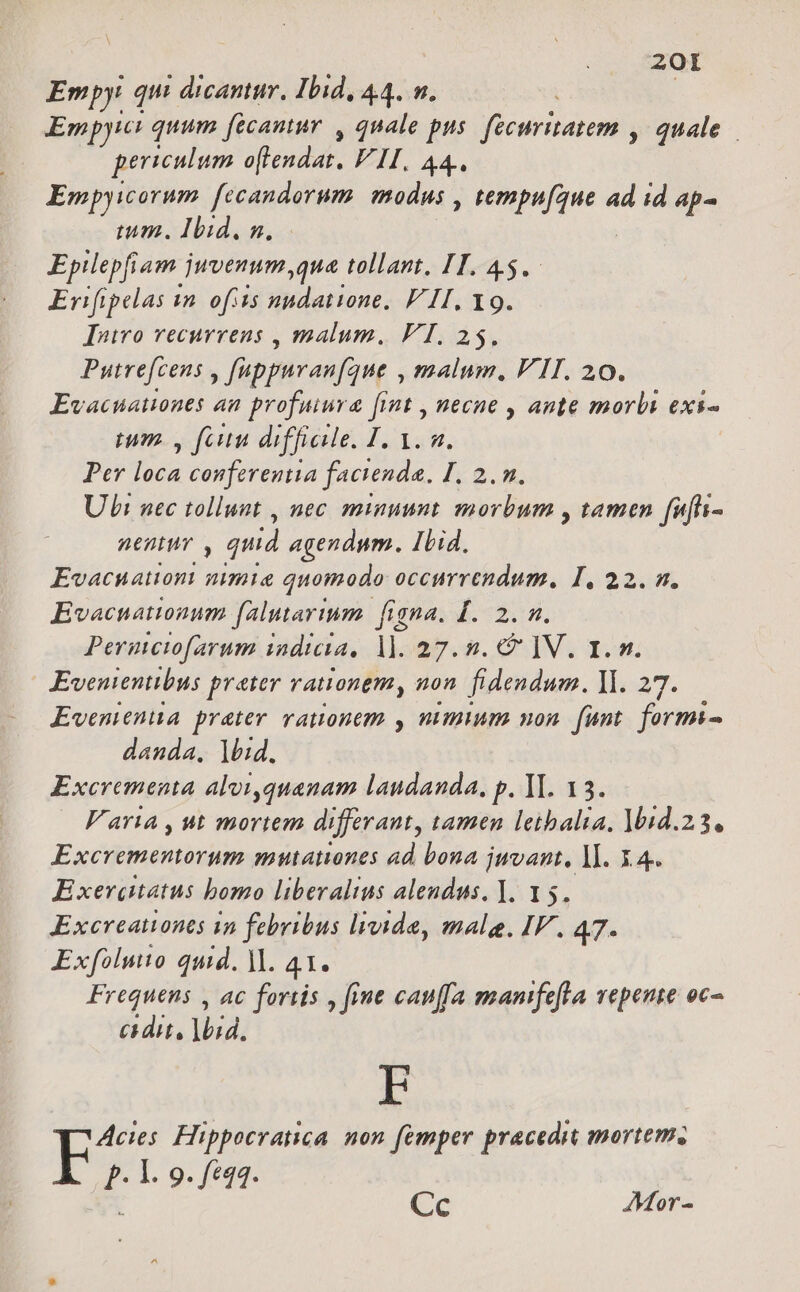 Empy qui ! dicantur, Ibid, 44. v. | Empyici quum fecantur , quale pus Miowrdnarent quale periculum atonial. FII. 44. Empyicorum. fecandorum. modus , SOME M ad id ap- imum. Ibid. n. Epilepfiam. juvenum ,qua tollant, HT. 45. Erifipelas yn. ofiis nndatione. FII, Y9. Iniro recurrens , malum, FI. 25. Putre[cens , fappuranfque , malum, VII. 20. Evacuauones an profuiura fint , necne , ante morbi exs- mm. V fau difficile. I. i ZA Per loca conferentia facienda. I, 2. n. Ubi nec tollunt , nec minuunt morbum , tamen fufi- nentur , quid agendum. Ibid. Evacuattont nimia quomodo occurrendum, I, 22. n. Ewvacnationum falutartum igna. Í. 2. m. Permeiofarum indicia, 1]. 27.5.0 V. 1. v. Evenientibus preter rationem, non. fidendum. ll. 27. Ewvenienua prater vauonem , nimium uon. funt. formi- danda, lid, Excrementa aloi,quanam laudanda, p. YI. 13. Varia , ut mortem differant, tamen leihbalta, 1014.23. Excrementorum mutanones ad bona jwvant, lI. X.4. E xerdgatatus bomo liberalius alendus. ]. 15. Excreationes 1n febribus livide, male. IF. 47. Exfoluto quid. M. 41. Frequens , ac fortis , fiue cauffa mamfefla vepente oc cidit, )bid. EF Acies. Hippocratica. non femper pracedit mortem. . I. 9. f£q4. E dec Cc AMor-