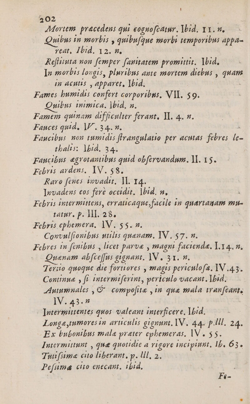 Movtem. pracedens qui eognofcaimr. bid. 11. v. uibus m morbis , quibufque morbi temporibus appa- reat, Ibid. 12. n. Refliita nou femper [amtatem promittit, lid, ]vn morbis longis, pluribus aute mortem dicbus , quam 4n Acutis , apparet, 1bid, Fames jocuen confert corporibus. VI. $9. uibus 1mimica, )bid, a. Famem quinam difficulter ferant, Yl. 4. v. Fances quid, 1. 34. n. Faucibus nou tumtdis flvangulatio per actas. febres i tbalis: lid. 541 Faucibus agrotanitbus quid obférvandum. ll. 15. Febris ardens, IV. $8. Raro fenes vovadit, 1l. 14. levadens eos fere oceidit. lbid. n, Febris intermittens, erraticaque facile in quartanam mu- tatur, p. MI. 28. | Febris ephemera. 1V. $5. 2. Convulfr loutbus utilis quanam, YV , $7. n. Febrves tn fenbus , licet parva , magm | facienda. ]. 14. 7A Quaenam abfceffus gignat. JV. 31. 9. Terito quoque die forores , magis periculofa. IV 45. Continue , fl. intermifevint, periculo vacant. Ip:d. Auumnales , C compo[ite ,1 qua mala iwanfcant, IV. 43.7 | —Jnuterminentes quos. valeant interficere. 1Lid. Longa tumores n arculis gignum, IV. 4. p.lll. 24. Ex bubonibus mala prater epbemeras, IV. $5. Intevmitunt , que&amp; quotidie a vigore IRCHpAHHIL, Ib. 63. Tuu[iuma cito liberant, P. Hl, 2. Pefsima cio enecant, ibid, à : F«-