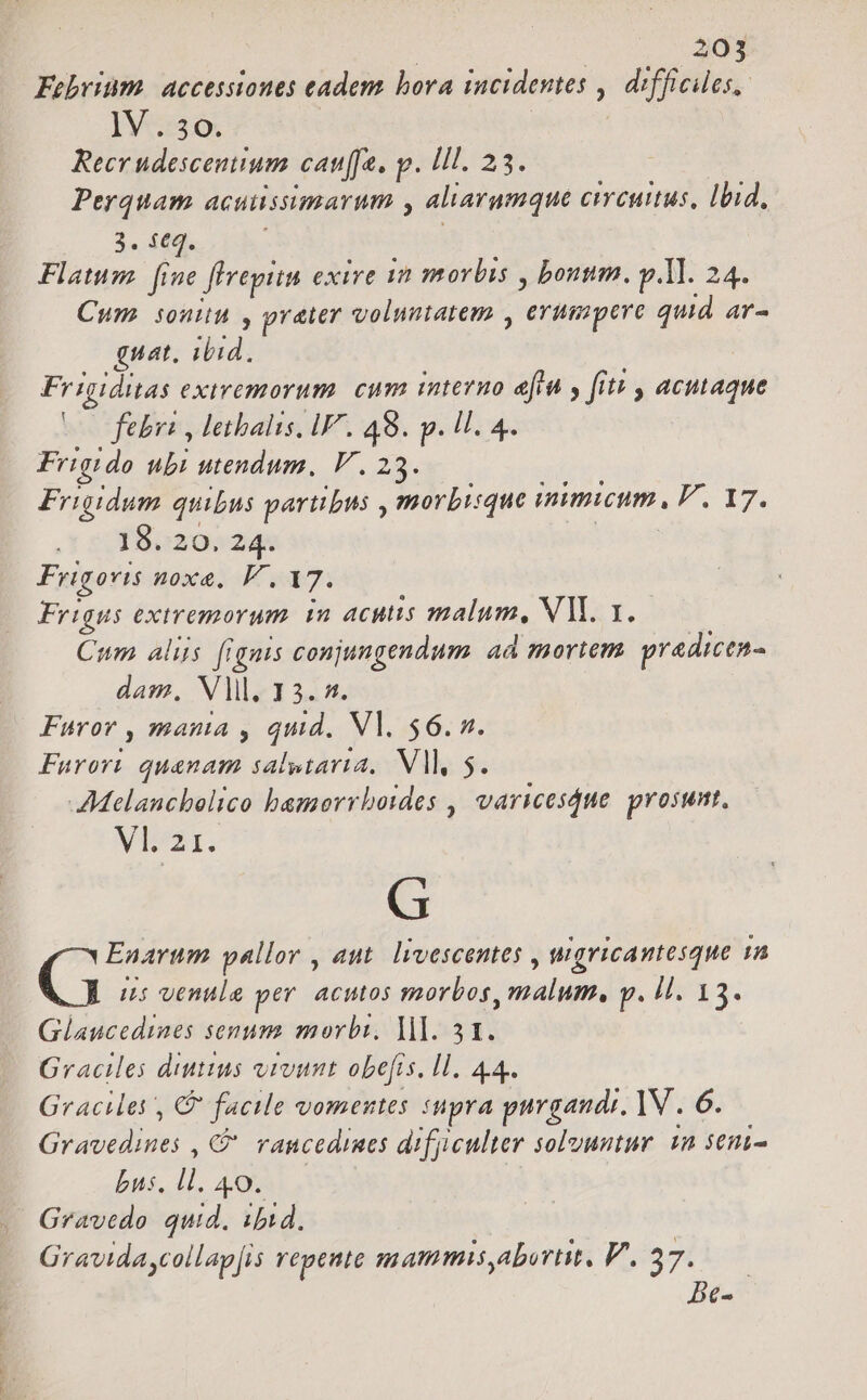 Febrim. accessiones eadem bora incidentes ,| difficiles, IV o. Reer udescentium cat[fa, p. IIl. 23. Perquam acuussimarum , aliarumque cicius, lbid, 3. $€q. | Flatum. fine flrepitn exire m morbis , bonum. p ll. 24. Cum sonitu , prater voluntatem , erumpere qud ar- guat, ibid. Frigiditas exiremorum. cum interno eit y [itt , acutaque febr , lethalis, iV. 49. p. ll. 4. Friqido ubi utendum, V. 23. pipe. Frigidum quibus partibus , morbique immuwum, F. 17. 18. 20. 24. | Frigovis noxe, V, 17. Frigus extremorum. in acutis malum, NM. 1. Cum aliis (ignis conjungendum. ad mortem. pradicen- dam. Vl. 13. 4. Furor , mania , quid. Vl. $6. n. Furort. quanam salstaria, VA, 5. AMelancholico bamorrboides , varicesdue prosunt. VI. 21. G Enarum pallor , aut. livescentes , ugricantesque 1n G i5 venule per. acutos morbos, malum, p. Il. 13. Glaucedines senum morbi, ]lI. 51. Graciles diuttus vivunt obefis, ll. 44. Gracilei , C facile vomentes snpra purgandi, 1V . 6. Gravedines , C vancedines difyiculter solvuntur. 1n seni- bus. ll. 49. Gravedo quid. ibid. Gravidaycollap[is repente mammis,abortit, V. 37. | [e