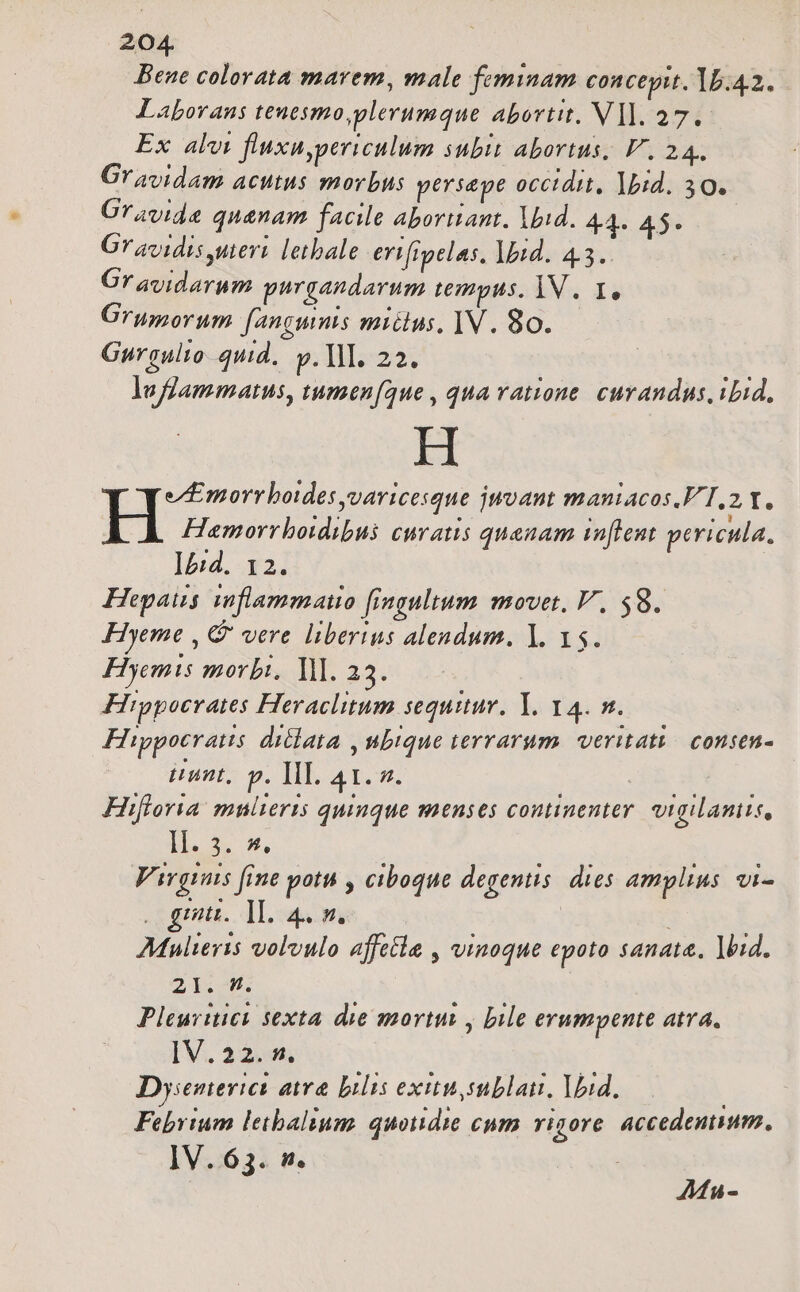 Bene colorata marem, male feminam conceyit. 15.42. Laborans tenesmo,plerumque abortit. NI]. 27. Ex alvi fluxnypericulum subit abortus, V^. 24. Gravidam acutus morbus yerseye occidit, lbid. 30. Oravida quanam facile aboriant. Vaid. 44. 45- Gr avidis uteri letbale eri(ipelas. ]pid. 43. Gr avidarum purgandarum tempus. 1V. 1. Orumorum fangunis miilus, IV. 80. Gurgulto. quid. y. TII. 22. luflammatus, tumen[aue , qua vatione. curandus, ibid, H e/Emorr boidesvaricesque juvant maniacos.VT,2 Y. H Hamorrboidibus curatis quanam in[lent pericula, Ibid. 12. Hepat mflammatto fingultum movet, V, $9. Hyeme , G vere liberius alendum. ]. 15. Hyemis morbi, ll. 23. Hippocrates Hervaclitum sequitur. T. Y4. m. Fhppoeratis ditlata , ubique terrarum. veritati/ consen- Hunt, p. IL. 41. s. Hifloria: mulieris quinque menses continenter. uigilaniis, ll. 5. 4. Virginis [ine yotu , ciboque degentis. dies amplius vi- gu. II. 4. 9. AMulteris volvulo affetla , vinoque epoto sanata. lbid. zi. Pleuvities sexta die morti , bile erumpente atra. IV. 32:4 Dysemerict atra bilis exitu,sublati, oid, | Febrium letbalium. quoudie cum vigore accedeunume., 1V.635. n. Au -