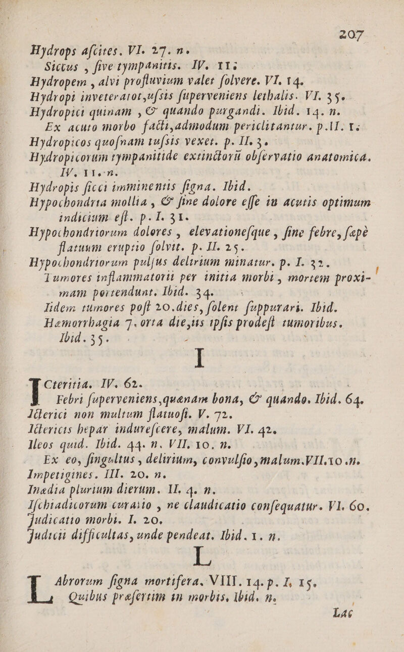 Hydrops afcites, VI. 27. n. Sicius , five tympanitis. IV, YT. — Hydropem , alvi profluvium valet folvere. VI. 14. Hydropi inveteraiot uf(sis fuperveniens letbalis. VI. 35. - Hydropici quinam , € quando porgandi. Ibid. 14. n. Ex acuto inorbo factiadinodum periclitantur. p.AI. Y; Hydropicos quofnam 1u[sis vexet. p. II. 3. Hydropicorum tyimpanitide extindorüt ob(ervatio anatomica. IV. Y1.:n. Hydropis ficci imminentis ftgna. Ibid. Hypochondrta mollia , € fine dolore effe iu acutis optimum indicium. efl. p. I. 31. | | Hypocbondriorum dolores , elevationefque , fine febre, fepe flatuum erupzo folvtt. p. II. 25. | Hypocbondriorum pul[us delirium minatur. p. I. 32. lumores inflammatorit pev. initia morbi , mortem proxi- mam pertendunt, Ibid. 34..— lidem tumores pofl 10.dies, folent fuppurari. Ibid. Hemorrbagia 7. orta dieus ipfis prodeft. tumoribus. 4bid. 35.7 . , rising IV; 62. $3 Febri fuperveniens quanam bona, € quando. Ibid. 64. lüerici non multum flaiuofi. V. 72. lüericis hepar induvefcere, malum. VI. 42. lleos quid. Ibid. 44. n. VII, 10. m. Ex eo, fingeltus , delirium, conyulfio ,malum.VII.Yo .n. Impetigines. III. 20. n. Inadia plurium dierum, V. 4. n. I[cbiadworum curaMo y ne claudicatio confequatur. Vl. 6o. judicatio morbi. I. 20. | | judwun difficultas, unde pendeat. Ibid. 1. n. : Heina figna mortifera. V VIT. 14. p. I, 15. Qvwibus prafertim sn morbis, Vid, m. | | L4c