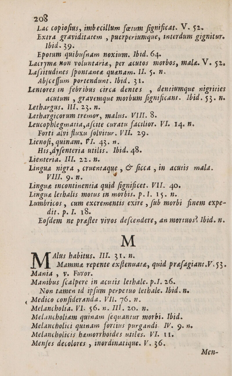 Lac copiofius, imbecillum fetum fignificat. V. 52. Extra graviditatem |, puerperiumque, anterdum gignitur. Ibid. 39. Epotum quibufnam noxium. Ibid. 64. Lacryma 8on voluntarie, per acutos morbos, mala. V . 52, Lafsitudines [pontanee quanam. II. 5. n. Abjceffum. portendunt. Ibid. 31. Lentores in. febribus circa dentes , dentiumque nigrities Acutum , grayemque morbum fignificant.. Ibid. 53. m. Lethargus. MI. 23. n. Lethargicorum tremor, malus. VIII. 8. Leucophlegmatia,afcite curata facilior. VI, 14. n. Forti alvi fluxu folvitur. VII. 29. Lienoft, quinam. VI. 43. n. His,dyfentevia utilis. Ibid. 49. Ltenteria. III. 22. n. Lingua nigra , cruentaque , C ficca , in acutis. mala. VIII. 9. n. : Lingue tncontinentia quid fignificet. VII. 40. Lingua lezhalis motus tà morbis. p. 1. 15. n. Lumbricos , cum L ipid exire , fub morbi finem expe- dit. p. I. 19. boi s pra[lez vivos defcendere, an mortuos? Ibid. n. M NIS habitus. IIT. 31. m. Mamie, repente ex[lenuata, quid pra(agiant.V.53. MantiA , y. Furor. Manibus fcalpere in acutis letbale. p.1I. 26. Non tamen id ipfum perpetuo leibale. Ibid. n. , Medico confideranda. VII. 76. n. Melanibolta. VI. 56. n. IIT. 20. m. Melancholiam quinam [equantur morbi. Ibid. Melaucbolici quinam. fortius purgandi. IV. 9. n. Melancholicis bamorrboides utiles. VI. Vt. Menfes decolores , inordinatique. V. 36. Men-