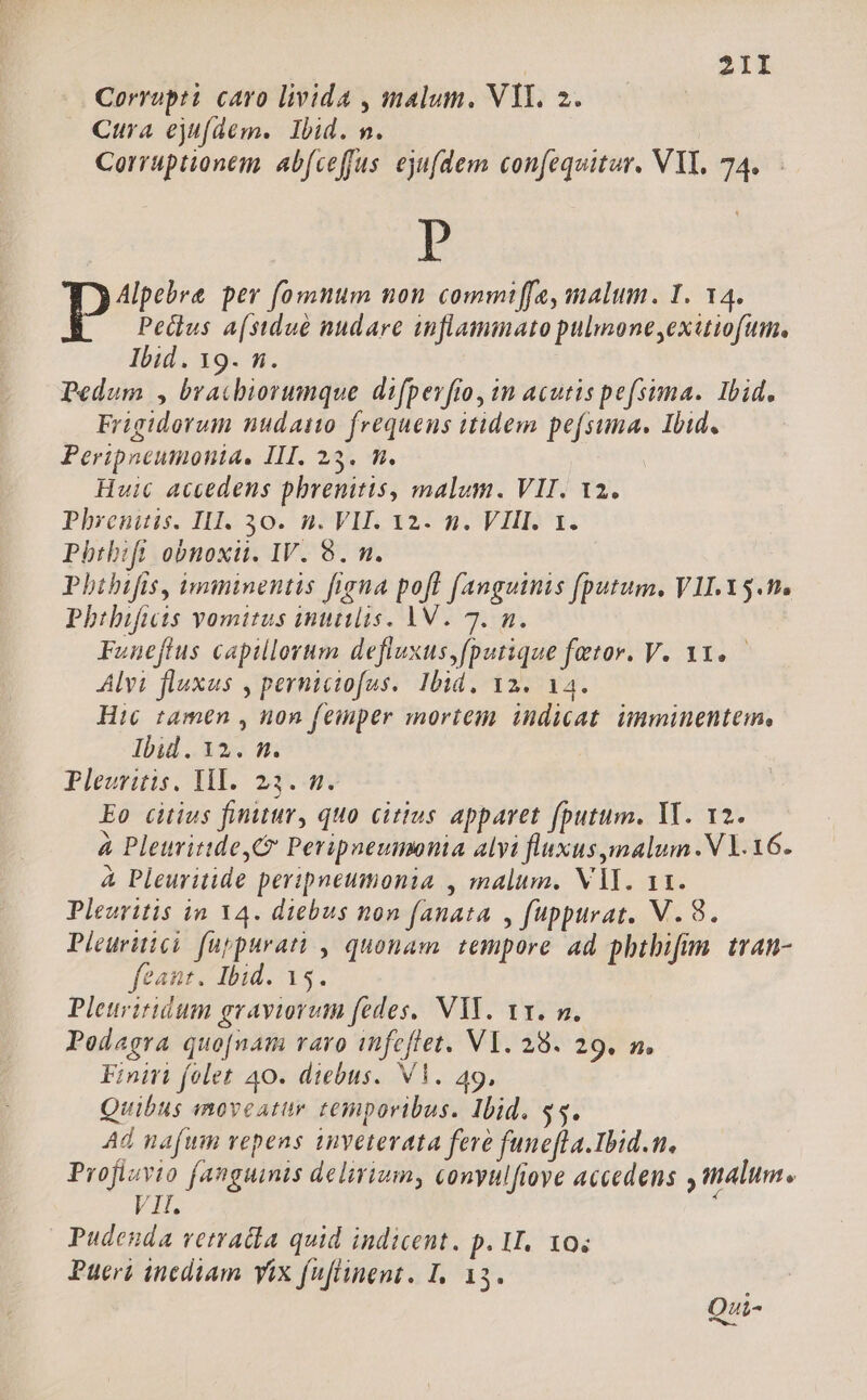 Corrupti caro livida , malum. VII. 2. Cura ejufdem. Ibid. m. Corruptionem. ab(ceffus ejufdem confequitur. VY. 74. P po per fomnum non commt[ffe, malum. I. 14. Pedlus a(stdué nudare anflammato pulmone,exitiofum, Ibid. 19. n. Pedum , bracbiorumque difpev[io, in acutispefsima. Ibid. Frigidorum nudaino frequens itidem pefsuma. Ibid. Peripneumonia. III. 23. m. Huic accedens phrenitis, malum. VII. 12. Phxentitis. I. 30. ^ n VH 12: 9. VHR1. Pbthbifi obnoxit. IV. 8. n. Phibifis, imminentis figna poff fanguinis [putum, VII.Y5.tte Phibifits yomitus inutilis. VV. 7. n. Funefftus capillorum defluxus,fputique fetor. V. 31..— Alvi fluxus , perniciofus.. Ibid. 12. 14. Hic tamen , non feinper mortem indicat. imminentem, Ibid. 12. m. | Pleuritis. lH. 23... Eo citius finitur, quo citius apparet fputum. YT. 12. à PleuritideyC Peripaeumonia alyi fluxus ymalum.V Y. 16. à Pleuritide peripneumonia , malum. VAI. 11. Pleuritis in 14. diebus non fanata , fuppurat. V. 8. Pleuritici fuppurati , quonam. tempore ad pbtbifim. tran- feant. Ibid. 15. Pleuriridum graviorum fedes, VYY. vx. m. Peodagra quo[nam varo infeflet. VY. 28. 29. n. Finiti folet 40. diebus. VY. 49, Quibus enoveatur temporibus. Ibid. 95. Ad nafwm vepens inveterata fere fune[la.Ibid.n. TER fanguinis delirium, conyulfioye accedens alum. Pudenda vetratia quid indicent. p. I. 10; Pueri inediam yix fuflinent. I. 13. Qui-