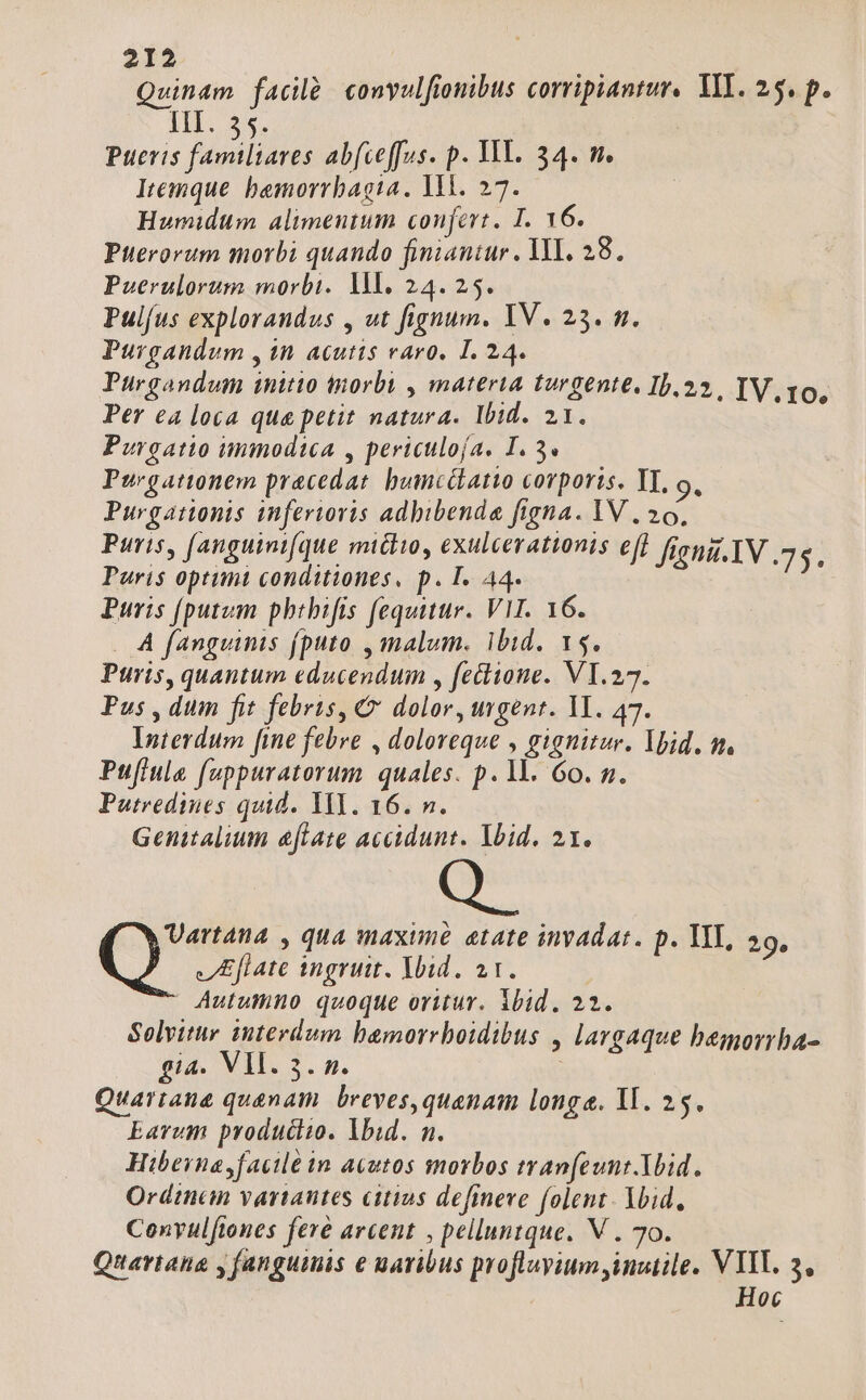Quinam facilà convulfionibus corripiantur. VII. 25. p. IIT. $5. Paoris Ao Abfceffus. p. YI. 34. m. Itemque bemorrbagtia. WM. 27. Humidum alimeutum confert. I. Y6. Pterorum morbi quando finiantur. ML. 28. Puerulorum morbi. IM. 24.25. Pulfus explorandus , ut fignum. IV. 25. m. Purgandum , in acutis varo. 1. 24. Purgandum initio tnorbi , materia turgente. 15.22, TV, 10, Per ea loca qua petit natura. Ibid. 21. Purgatio immodica , periculofa. 1.3«— Purgattonem pracedat. bumcilatiwo corporis. YT, o, Purgationis inferioris adbibenda figna. IV , 20, Puris, [anguinifque mictio, exulcerattonis efi figni.1V .75. Paris optimi conditiones, p. I. A4. Puris [putum phtbifis fequitur. VIT. 16. . A fanguinis (puto , malum. ibid. 15. Puris, quantum educendum , feclione. VI. 27. Pus , dum fit febris, €& dolor, urgent. II. 47. Interdum [ine febre , doloreque , gignitur. Ybid. m. Puflule fuppuratorum quales. p. 1l. 60. n. Putredines quid. YI. 16. n. Genitalium eflate accidunt. lbid. 21. Vartana , qua maxune etate invadat. p. TIT, 29. JIEflate ingruit. Ybid. ar. | | Autumno quoque oritur. ibid, 22. Solvitur interdum bamorrboidibus , largaque bemorrba- $ia. VII. 3. n. Quaritana quanam. breves,quenam longe. 1l. 25. Earum producto. lbid. n. Hibeina facile in acutos morbos tranfeunt.Ybid. Ordinan variantes citios defineve folent. Ybid, Convulftones feré arcent , pelluntque. V . 70. Quartahna y fanguimis e maribus profluyium inutile. VITL. 3, | Hoc