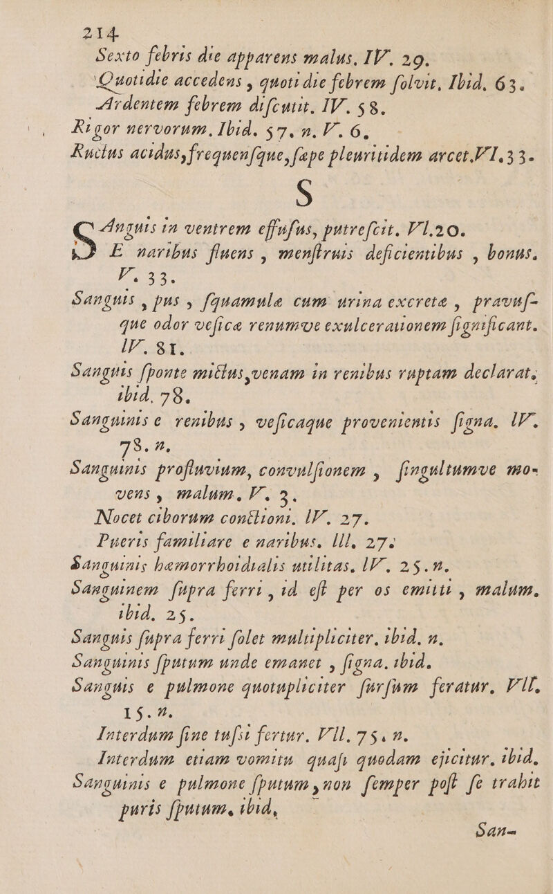 Sexto febris die apparens malus, IV. 29. Quotidie accedens , quoti die febrem foli, Ibid, 63. Ardentem febrem difcutit. IV. 58. Rtgor nervorum, Ibid. $7. n. V. 6, Ruins Acids, frequen[que, fpe pleuritidem arcet. 1.33. S Q nmi in ventrem effufus, putrefcit, V 1.20. E naribus fluens , menfiruis: deficientibus , bonus. PF. 33. Sanguis , pus , fquamule cum urina excrete , pravuf- que odor vefice venumot exulcerauonem figuificant. Irt Sangis [ponte mitlusyvenam in venibus vaptam declavat, ibid, 78. Sangmms e renibus , veficaque proveniens. figna. IF. 79. f, Sanguis profiwvium, comvulfionem ,.— fingultumve mo- veus , malum,FV. NNocet ciborum contlioni, IV. 27. Pueris familiare e navibus. lll, 27. &amp;anguiais bemorrboidyalis utilitas, IV, 25.m. Sasquinem. fupra ferri , id. efl per os emitit , malum. ibid. z Sanguis füpra ferri folet mulupliciter, ibid, n. Sanguinis (putum uade emanet y figna. iid, Sanguis e pulmone quotupliciter. fav[um. feratur, FII, 15.9. Interdum [ine tu[st fertur, Vll. 75. m. Interdum. etiam vomin. quafy quodam. ejicitur, ibid, Sangninis e. pulmone (putum ,uon. femper poft. e trahit puris fpuuum, ibid, S4n-