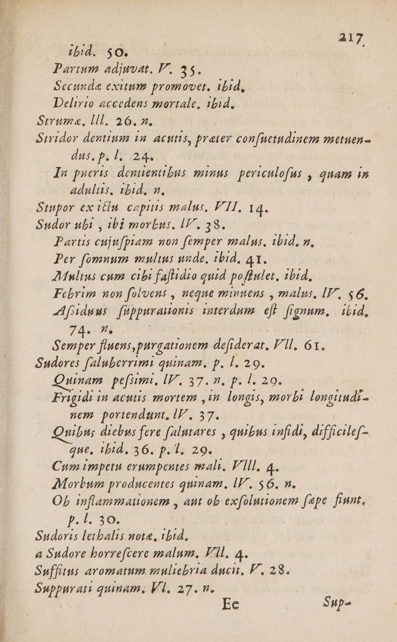 »! zbid. $0. | 7 Parium adjwoat. V. 35. Secunda exitum promovet, ibid, Delirio accedens mortale, ibid, Strum«, lll. 26. x. Simidor dentium 1a. acutis, prater confnetudinem metuen- dus, p. 1...24. In pueris. demienitbus minus. periculofus , quam in adultis, 1b1d, n. Sttpor ex itia. capis malus, FII. 14. Sudor ubi , ibi morbus, lV. 38. Parts eujufpiam non femper e ibid, n, Per fomnum multus uade, 11d, AMultus cum. cibi faflidio quid gafas ibid, Febrim non folvens , neque minuens , malus, IV, $6, A adu us fuppirauom; iterdum » fignum. | iiid, 74. ^. mn fluens, purgationem defi. TUM Vil. 61. Sudores faluberrimi quinam. p. |. 29. Quinam pef. I? 37,8, 0px 1229. Frigidi in acutis mortem ,in longis, morbi longitudi- nem poriendum, IV, 37. Quibus diebus fere falutares , quibus vafidt, difficilef- que, ibid. 36. p. 1. 29. Cum impetu erumpentes mali, Vlll. 4. Morbum producentes qunam. lV. $6. n. OL inflammationem , amt ob exfolutionem fepe fiunt, p. 1. 30. Sudoris letbalis nota, ibid. a Sudore borrefcere malum. Vll, 4. Suffitus aromatum muliebria ducit, F. 28. Suppurati quinam, Vl, 27. n. Ee Sup-