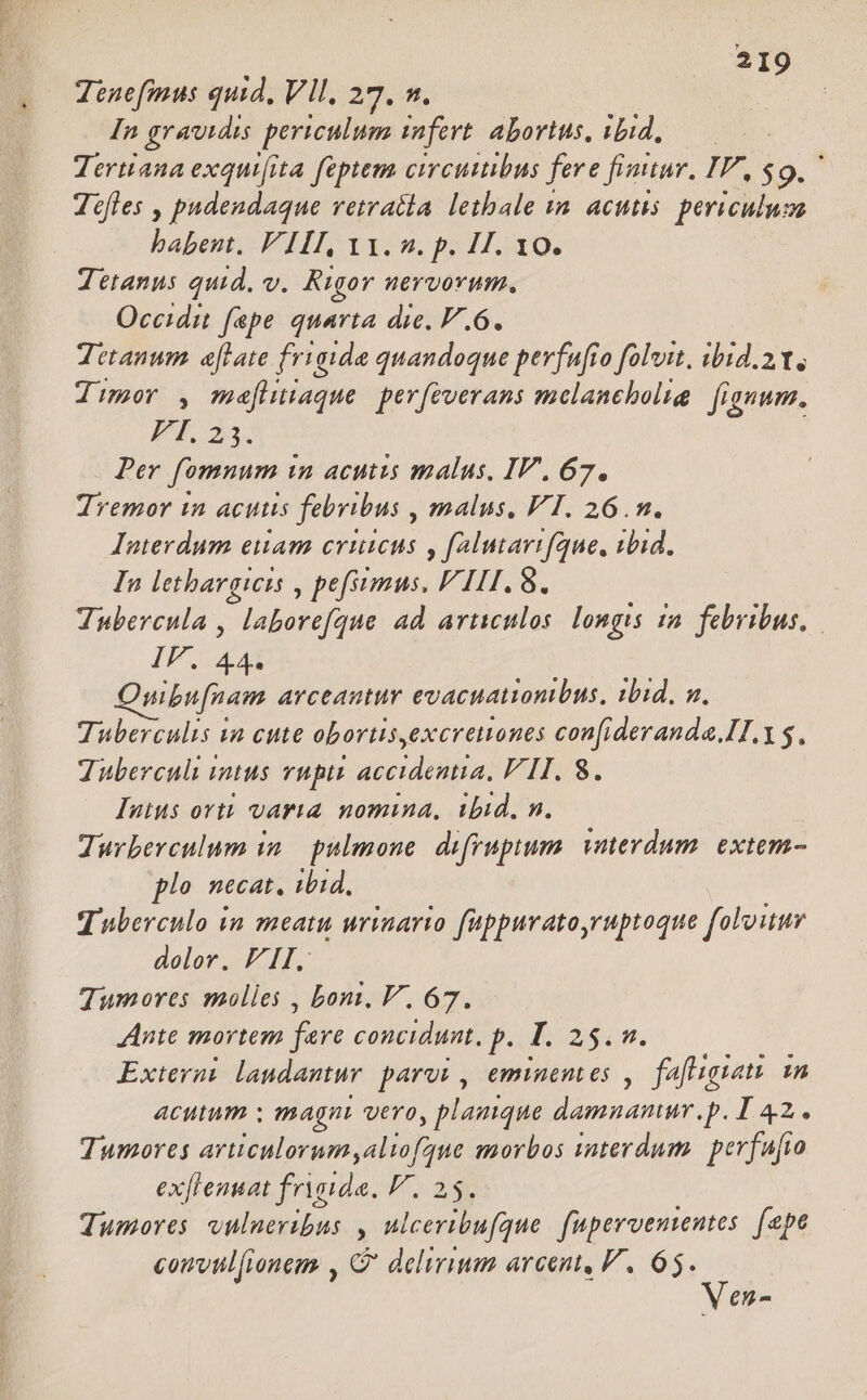 Tenefimus quid, VII, 27. n. In gravidis periculum infert. abortus, rbd s Tertiana exqui[ita feptem circumibus fere finitur, IP, $9, Jcfles , padendaque vetratla letbale im acutis. periculuva babent. VIII, Y1. 2. p. 4. 10. Tetanus quid, v. Rigor nervorum, Occidit fepe quarta die. F.6. Tetanum. aftate frigide quandoque pevfafio foluit, ibid. Y, Jimor , mefitiaque. perfeverans melanebolig. | fignum. P 23. Per fomnum in acutis malus, IV, 67. Tremor in acutis febribus , malus. FI. 26.m. Interdum euam cviuicus y falutarifque, ibid. In lethargicis , pefumus. P111. 8. Tubercula , laborefque ad articulos. longis ia. febribus, IF Aa Quibu[nam arceantur evacuationibus, ibid. a. Tuberculis ua cute obortis,excretones con[ideranda.II. 5. Tuberculi intus vuptt accidentia, FII. 8. Iuius orti varia nomina, ibid, n. Turberculum in. pulmone. difrupium. vmerdum. exte- plo necat, ibid. Tuberculo in meatu urinario füppurato,ruptoque folouur dolor. FII. Tumores molles , bomi, V. 67. Ante mortem fare concidunt. p. T. 25. n. Exterui. laudantur. parui , eminentes ,. fafligiati in acutum : magni vero, plamque damnamur.p. I 42. Tumores articulorum aliofgue morbos snterdum. perfufio exflenuat frygide, P. 25. Tumores vulneribus , ulceribufque. fupervententes. [epe convtilfionem , G' delirium arcent, V. 65. Ven-
