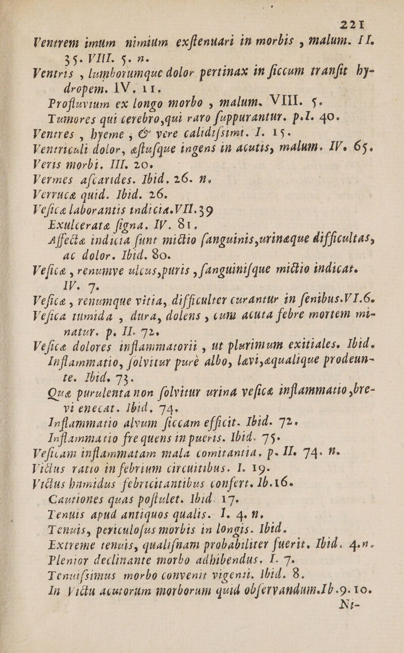 Veutrem imum nimium ex[lenuari in morbis , malum. 11. 35. VIH. 5. n. Ventris , leinborumque dolor. pertinax im ficcum tranfit. by- dropem., 1V , 11. | Profluvium ex longo morbo , malum. VU. 5. Twmores qui cerebroqui raro fuppurantur. p.l. 40. — Ventres , byeme , € vere calidifsimt. I. 15. Ventriculi dolor, eflufque ingens in acutis, malum. IV. 65. Veris morbi. III. 20. Vermes. afcavides. Ibid, 26. m. Verruca quid. Ibid. 26. Veftca laborantis tndicia.VII.39 Exulcerata figna. IV. 91, | Affeia. india funt imiclio (anguinis,urinaque difficultas, 46 dolor. Ibid. 90. Vefica , renumye ulcuspuris , f(anguini(que miclio indicat. IV 7. Vefice , coe T- vitia, difficulter curantur in fenibus.V I.6. Vefita ttmida , dura, dolens , «utu acuta febre mortem mi- natuv. p. IT. 72. T ; Vefica dolores inflammatorii , ut plarimum exitiales. Ibid. Inflammatio, folyitur pure albo, lavi,equalique prodeun- fe, Ibid, 73. | ] Qua purulentanon folvitur urina ve[ica inflammatio bre- vi enecat. Ibid, 74. Inflammatio alvum ficcam efficit. Ibid. 72. Inflammatio fre quens in pueris. Ibid. 75. Vefivam inflammatam mala comitantia, p. II. 74. fi. Vidius ratio in febrium circuitibus. I. 19. Vilus bumidus februitantibus confert. Ib.X6. Cautiones quas po[lulet. Ibid. 17. Tents apud antiquos qualis. 1. 4. n, Tenuis, periculofus morbis in longis. Ibid. Extreme tenuis, qualifaam probabiliter fuerit, Ibid. 4.n. Plenior declinante morbo adbibendus, I. 7. Tenvifsitnus morbo convenit vigent. Mid, 8. In Vidu acutorum inorborum quid ob(eryandumn.Ib .9. 1o. Ni-