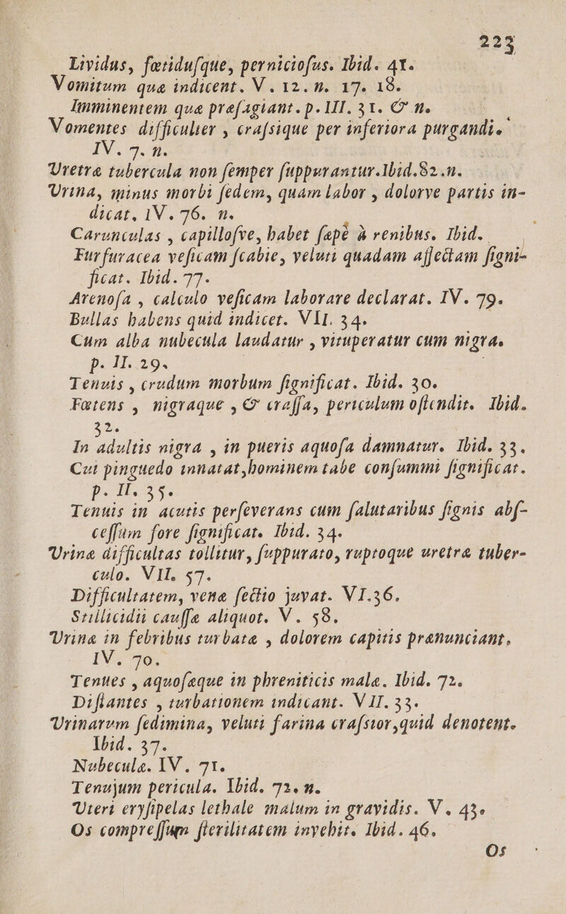 2223 Lividus, fetidu[que, perniciofus. Ibid. 41. . Vomitum qua indicent. V. 12. n. 17. 18. Imminentem qua prefagiant. p. 1I. 31. C g. j mM difficulter , erafsique per inferiora purgandi. DV m. p : Uretra tubercula non femper fuppuraniur.Ibid.82..n. Urina, qminus morbi fedem, quam Labor , dolorve partis in- dicat, 1V. 76. n. Carenculas , capillofee, babet fapé à renibus, Ibid. — Furfuracea veficam [cabie, veluti quadam ajfectam ftgni- feat. Ibid. 77. Arenofa , calculo veficam laborare declarat. IV. 79. Bullas babens quid andicet. VIL. 34. ; Cum alba nubecula laudatur , vituperatur cum nigea, p. 1.29. | Tenuis , crudum morbum fignificat. Ibid. 30. Fmtens , migraque , Q eraffa, periculum oftendit. Ibid. 2. In dul nigra , in pueris aquofa damnatur. Ibid. 53. Cut pinguedo unnatat hominem tabe conum fignificat. «Mu is 3s uer e prs perfeverans cum falutaribus fignis abf- ceffuim. fore fignificat. Ibid. 34. Vrina difficultas tolluur, fuppurato, ruptoque uretra tuber- culo. VIL, $7. Difficultatem, vena feciio juvat. VI.36. Suilicidii cauffe aliquot. V . 59. Urine 2 febribus turbata , dolorem capitis pranunciant, IV. 7805 Tenttes , aquofeque in phreniticis male. Ibid. 72. Diflantes , turbationem indicant. V II. 33. Vrinarvm fedimina, veluti farina erafsior,quid denotent. Ih;d. 37. Noubecule. IV. 71. Tenujum pericula. Ibid. 72. m. Uteri eryfipelas letbale malum in gravidis. V. 45. Os compreJJum fievilitatem invebit. Ibid. 46. O0: