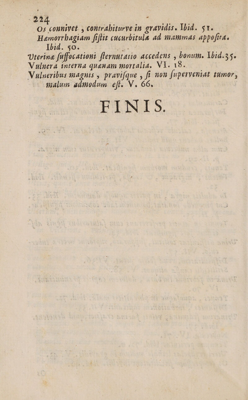 d. | : . Os connivet , contrabiturye in. gravidis, Ibid. 51. Hamortrbagiam fiflit cucuebitula ad mammas appofita. Ibid. 50. at. Uterina fuffocationi flernutatio accedens , bonum. Yoid.55. Vulnera interna quanam mortalia, VY. 18. Vulneribus magnis , pravi[que , ft non fuperveniat tumor, malum admodum e[i. V. 66. FINIS.
