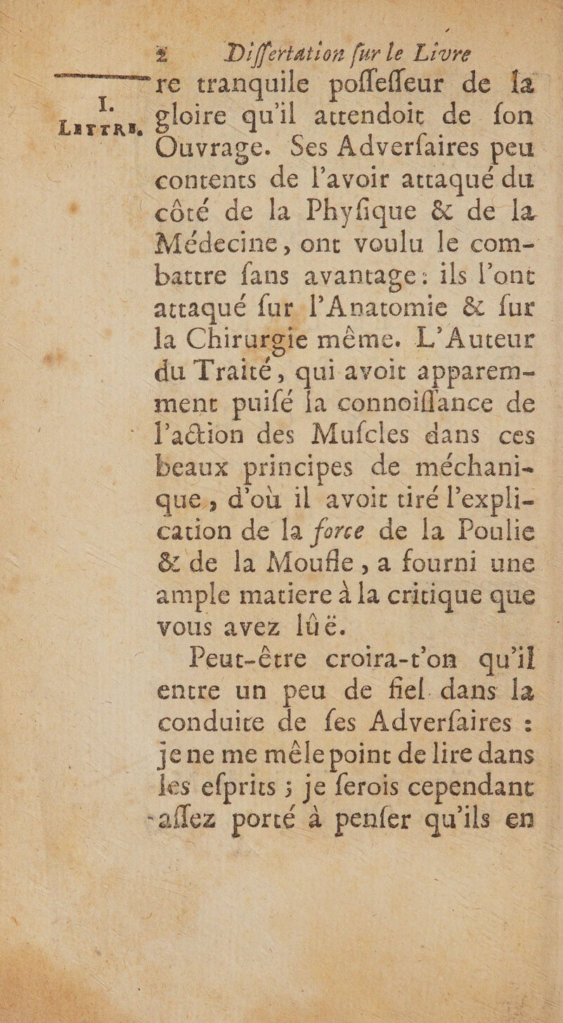 4 % Differtation fur le Livre 7 vie tranquiée poledeur de 7 © arrrn Sloire qu'il acendoit de fon L Ouvrage. Ses Adverfaires peu | contents de l'avoir attaqué du * | côté de la Phyfique & de La à Médecine, ont voulu le com- battre fans avantage: ils l’ont attaqué fur l’Anatomie & fur la Chirurgie même. L’Auteur du Traité, qui avoit apparem- ment puifé [a connoiflance de lation des Mufcles dans ces beaux principes de méchani- que, d'où il avoit tiré l’expli- cation de Îa force de la Poulie & de la Moufle, a fourni une. ample matiere à la critique que vous avez [üé. Peut-être croira-t’on qu’il encre un peu de fiel. dans la conduire de fes Adverfaires : jene me mêle point delire dans les efprits ; je ferois cependant ‘aflez porté à penfer qu'ils en #6)