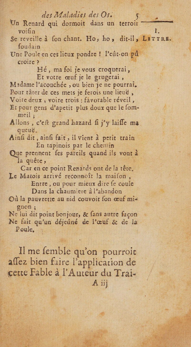 SAS de PODUPRE A ES SA | Re A re : | DE à deMaadiede Os $ voifin RRQEE Se reveille à fon chant. Ho, QU » dit-il, La” foudain LT Une Pouleen ces lieux Rondes | l'eût-onpu croire &gt; | Hé, mafoi]; je vous croquerai À Et votre œuf je le grugerai Madame l’acouchée , ou bien je ne pourrai. Pour tâter de ces mets je ferois une lieuë , Voire deux , voire trois : fävorable réveil, Et pour gens d’apetit plus doux que le fom- F imeil ; Allons , c’eft grand hazard fi A ÿ laiffe ma. k ueuë. Ainf dit, ainfi fait, il vient à petit erain &lt; En tapinois par le chemin Ve prennent fes pareils quand ils vont à _ la quête, + Carence point Resards ont de la tête, Le Maiois arrivé reconnoît la maifon, Entre, ou pour mieux dire fe coule Dans la chaumiere à l’abandon Où la pauvrette au nid couvoit fon œuf mi« gnon ; cé Ne lui dit point bonjour, &amp; fans autre façon Ne fait qu'un déc de l'œuf &amp; de la Poule, Es