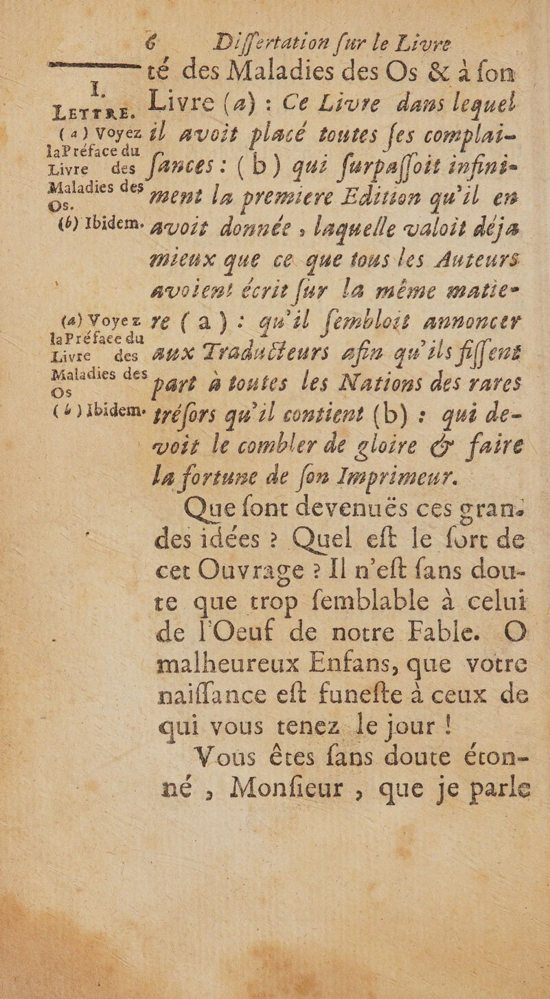 té des Maladies des Os & 4 fon Lerrns. Livre (4): Ce Livre dans lequel A il avoit placé toutes [es complai- ar retrace au . : . « rive des fances : (D) qui furpafoit infini- Maladies des ous | premiere Edition qu'il en “W)Ibidem. guois donnée ; laquelle valoit déja mieux que ce que tous les Auteurs avoien! écrit [ur la même matie- (a) Voyez ye (a): qu'il fembloit annoncer laPréface du . lie des 44% Traduileurs afin qu'ils fifens etes de bas À toutes les Nations des rares CH) Ibideme gréfors qu’il contient (b) : qui de- voit le combler de gloire & faire la fortune de fon Imprimeur. Que font devenuës ces grane des idées ? Quel eft le fort de cet Ouvrage ? Il n’eft fans dou- te que trop femblable à celui de l'Oeuf de notre Fable. © malheureux Enfans, que votre naiflance eft funefte à ceux de qui vous tenez le jour! Vous êtes fans doute éton- né ; Monfieur , que je parle X