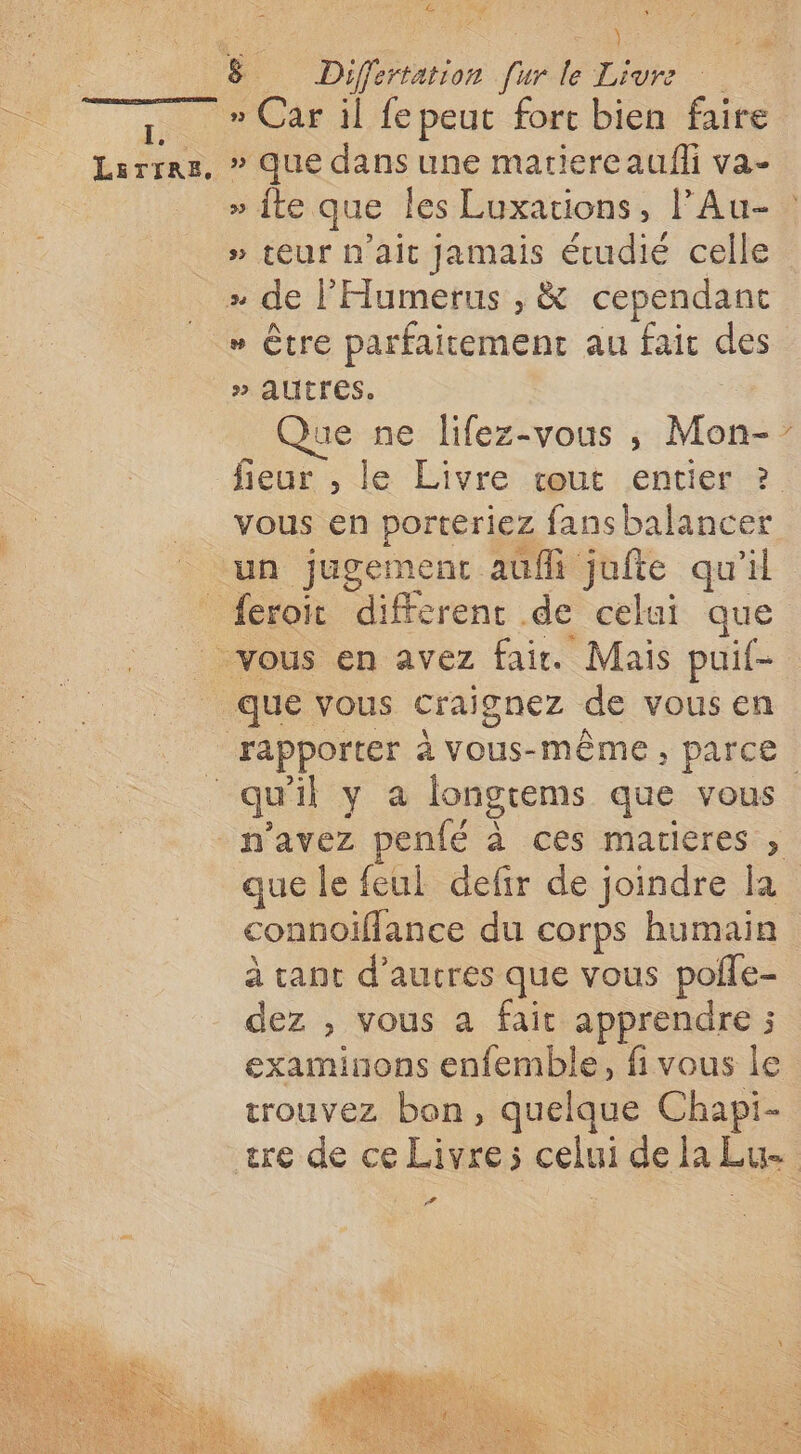 LEsTIRE, dE LE \ = » que dans une martiercaulfli va- 3 . . 2 sy » teur n'ait jamais étudié celle » être parfaitement au faic des » AUTTES. | Que ne lifez-vous ,; Mon- fieur , le Livre cout entier ? vous en porteriez fansbalancer que le feul defir de joindre la connoïflance du corps humain à cant d’aucres que vous poñle- dez , vous a fait apprendre ; examinons enfemble, fi vous Île trouvez bon, quelque Chapi- \ #