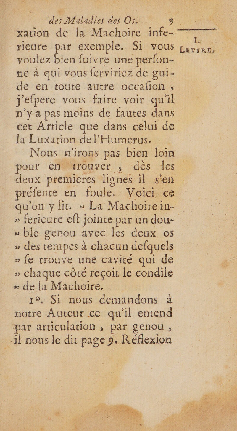 xarion de la Machoire infe- rieure par exemple. Si vous voulez bien fuivre une perfon- | M'ET LATIREs de en toute autre occafon , n’y a pas moins de fautes dans cet Article que dans celui de la Luxation de l’'Humerus. Nous n'irons pas bien loin pour ‘éHé#rouver , dès les deux premieres lignes il s'en qu'on ylit. » La Machoirein- » ble genou avec les deux os » des termipes à chacun defquels » fe trouve une cavité qui de » chaque côté reçoit le condile # de la Machoire. notre Auteur ce qu'il entend par articulation , par genou , il nous le dit page 9. Réflexion #5