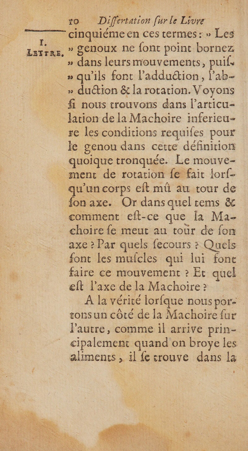 Ti LETTRE, vo Differtation [urle Livre cinquiéme en ces rermes: » Les » genoux ne font point bornez » dans leursmouvements, puifs » qu'ils font l’adduction, l’ab- fi nous trouvons dans l’articu- Jation de la Machoire inferieu- re les conditions requifes pour le genou dans cette définiriom menc de rotation fe fait lorf- qu'un corps eit mû au tour de fon axe. Or dans quel tems & comment eft-ce que [a Ma- choire fe meut au toùr de fon axe ? Par quels fecours : Quels font les mulcles qui lui fonce faire ce mouvement ? Et quel eft l'axe de la Machoire ? À la vérité lorfque nous por tonsun côté de la Machoire {ur l'autre, comme il arrive prin- cipalement quand on broye les aliments , il {e trouve dans la