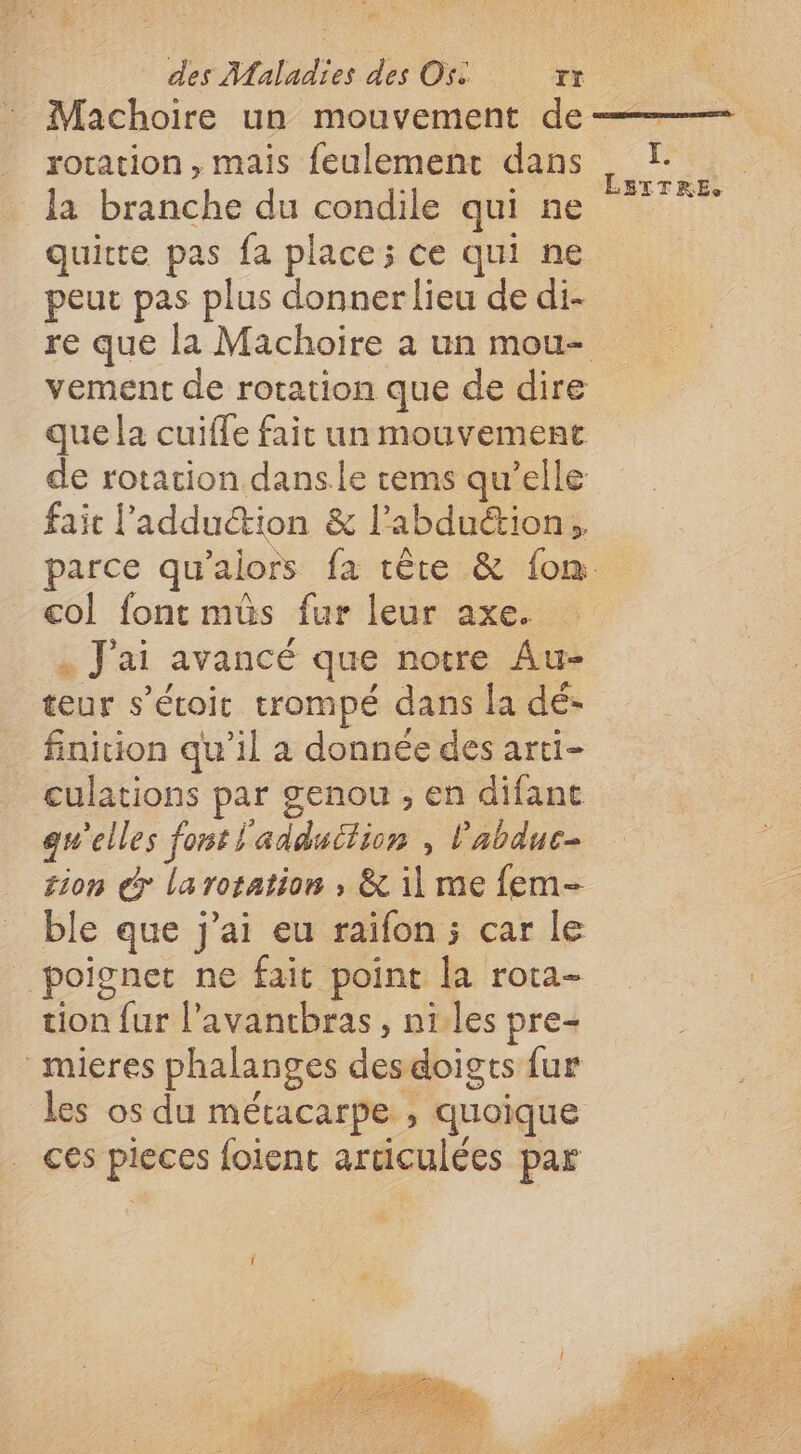 Machoire un mouvement de _ rotation, mais feulement dans la branche du condile qui ne quitte pas fa place; ce qui ne peut pas plus donner lieu de di- vement de rotation que de dire que la cuiffe fait un mouvement de rotation dansle tems qu’elle fait l'adduétion &amp; l’abduétion col font mûs fur leur axe. « J'ai avancé que notre Au- teur s’étoit trompé dans la dé- finition qu’il a donnée des arti- culations par genou, en difant qu'elles font l'adduction , l'abduc- tion &gt; laroration , &amp; il me fem- ble que j'ai eu raifon ; car le poignet ne fait point la rota- tion fur l’avantbras, niles pre- mieres phalanges desdoigts {ur les os du métacarpe , quoique ces pieces foient aruculées par E&gt;