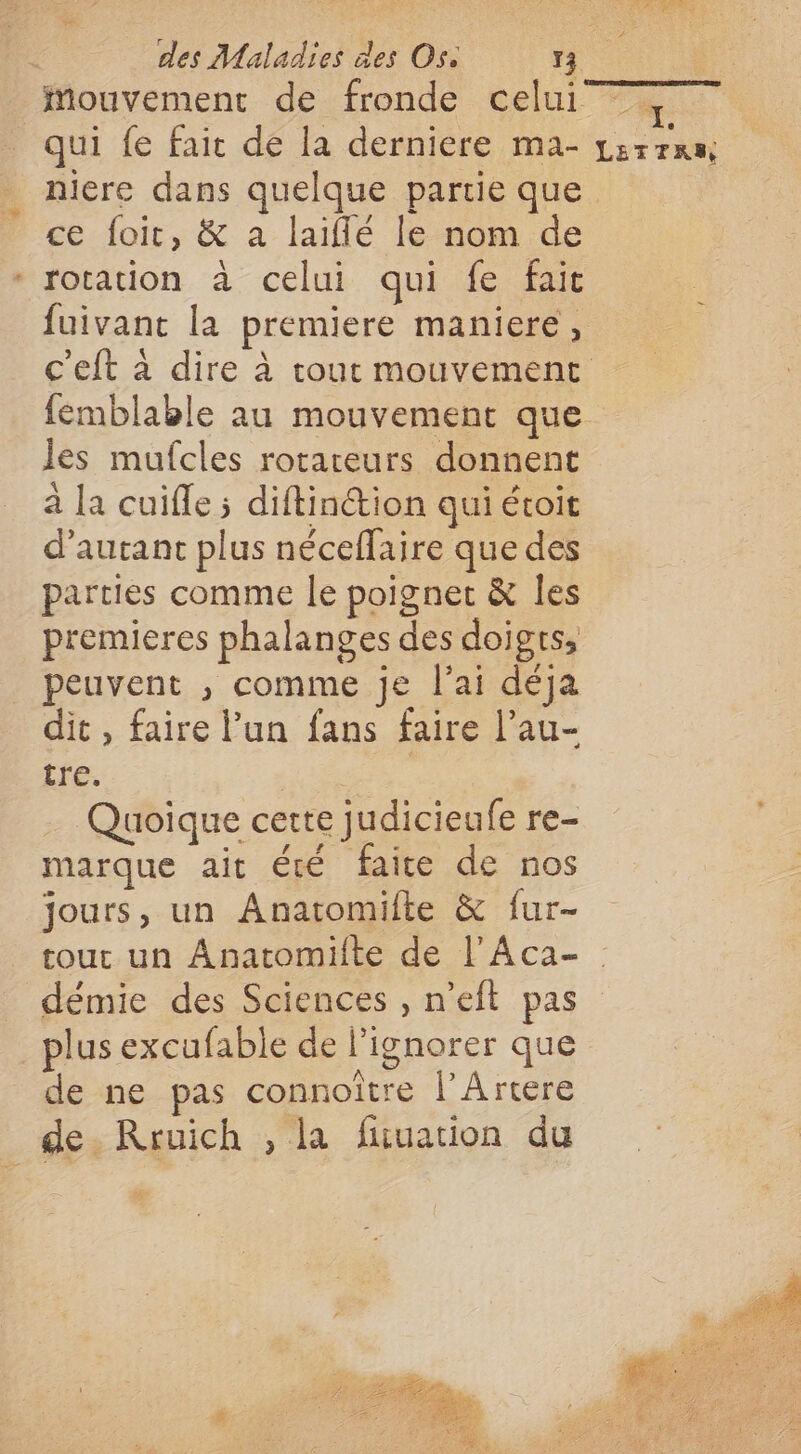 Mouvement de fronde celui qui fe fair de la derniere ma- niere dans quelque partie que ce foit, &amp; a laiflé le nom de \ * rotation à celui qui fe fait fuivant la premiere maniere, les mufcles rorareurs donnent à la cuifle ; diftinétion qui étoit d'autant plus néceffaire que des parties comme le poignet &amp; Îles premieres phalanges des doigts, peuvent ;, comme je l'ai déja dit, faire l’un fans faire l’au- tre. di . … Quoique cette judicieufe re- marque ait été faite de nos jours, un Anatomifte &amp; fur- LETTRE démie des Sciences , n’eft pas _plus excufable de l’ignorer que de ne pas connoïître l’Artere de. Rruich , la fuuation du