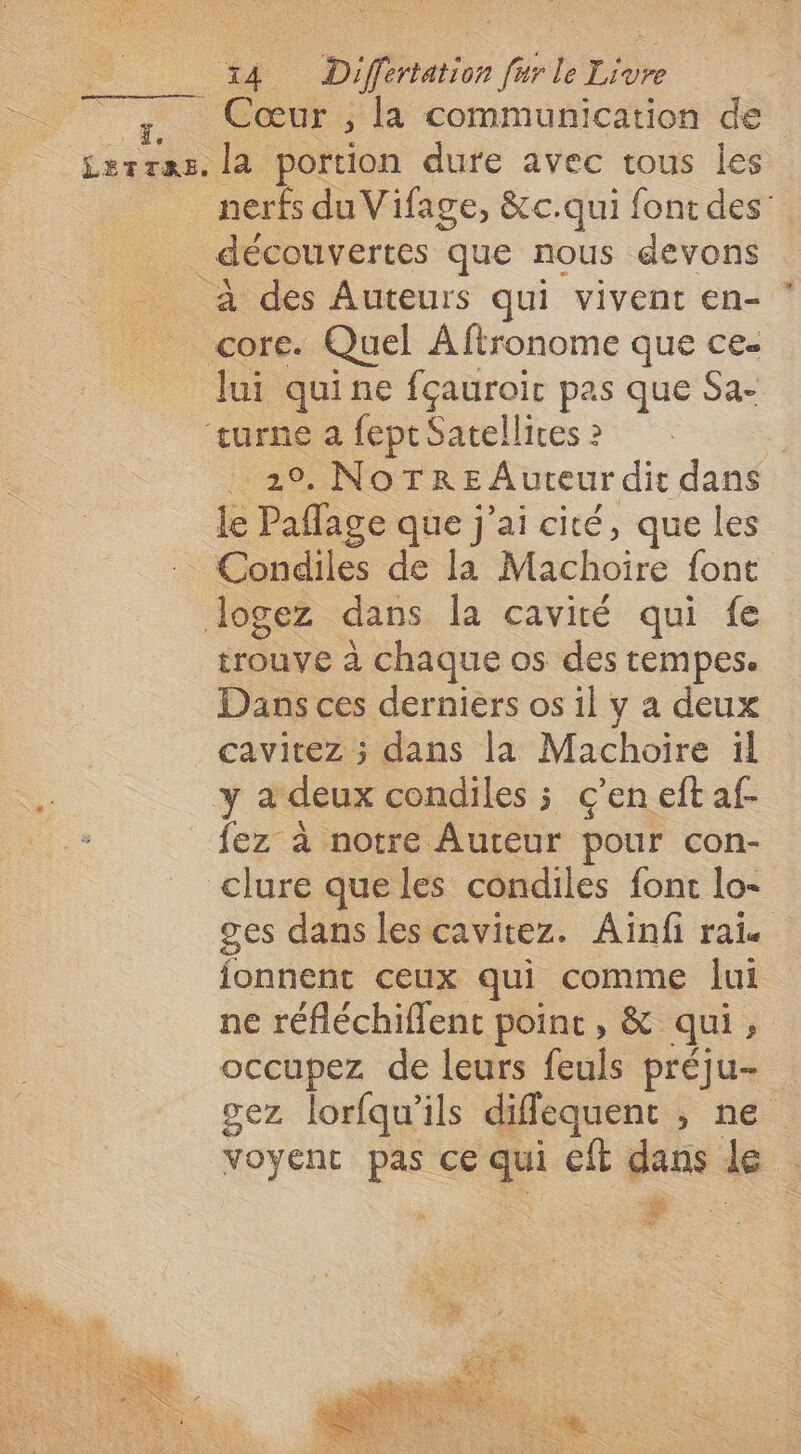 4 Difénetior fur le rie Cœur , la communication de ss le portion dure avec tous les nerfs du Vifage, &amp;c.qui font des: _ découvertes que nous devons À des Auteurs qui vivent en- - core. Quel Aftronome que ce- lui quine Hero pas que Sa- turne a feptSatellices 2 La NoTrE Auteur dit dans le Paflage que j'ai cité, que les Condiles de la Machoire font logez dans la cavité qui fe trouve à chaque os des tempes. Dans ces derniers os il y a deux cavitez ; dans la Machoire il y a deux condiles ; c'en eft af- ‘es à notre Auteur pour con- clure que les condiles font lo- ges dans les cavitez. Ainfi rai fonnent ceux qui comme lui ne réfléchiflent poinc, &amp; qui, occupez de leurs feuls préju- gez lorfqu'ils diflequent , ne voyent cé ce qui cfl dans le :