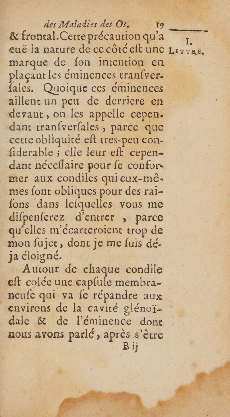 eué la narure de ce côté eft une marque de fon intention en plaçant les éminences tranfver- fales, Quoique ces éminences ‘L' LETTRE, cette obliquité et tres-peu con- dant néceflaire pour fe confors mer aux condiles qui eux-mê- fons dans lefquelles vous me qu'elles m'écarterolient trop de LT ja éloigné. Autour de chaque condile environs de la cavité glénoï- nous avons parlé, après s'être | Bi]