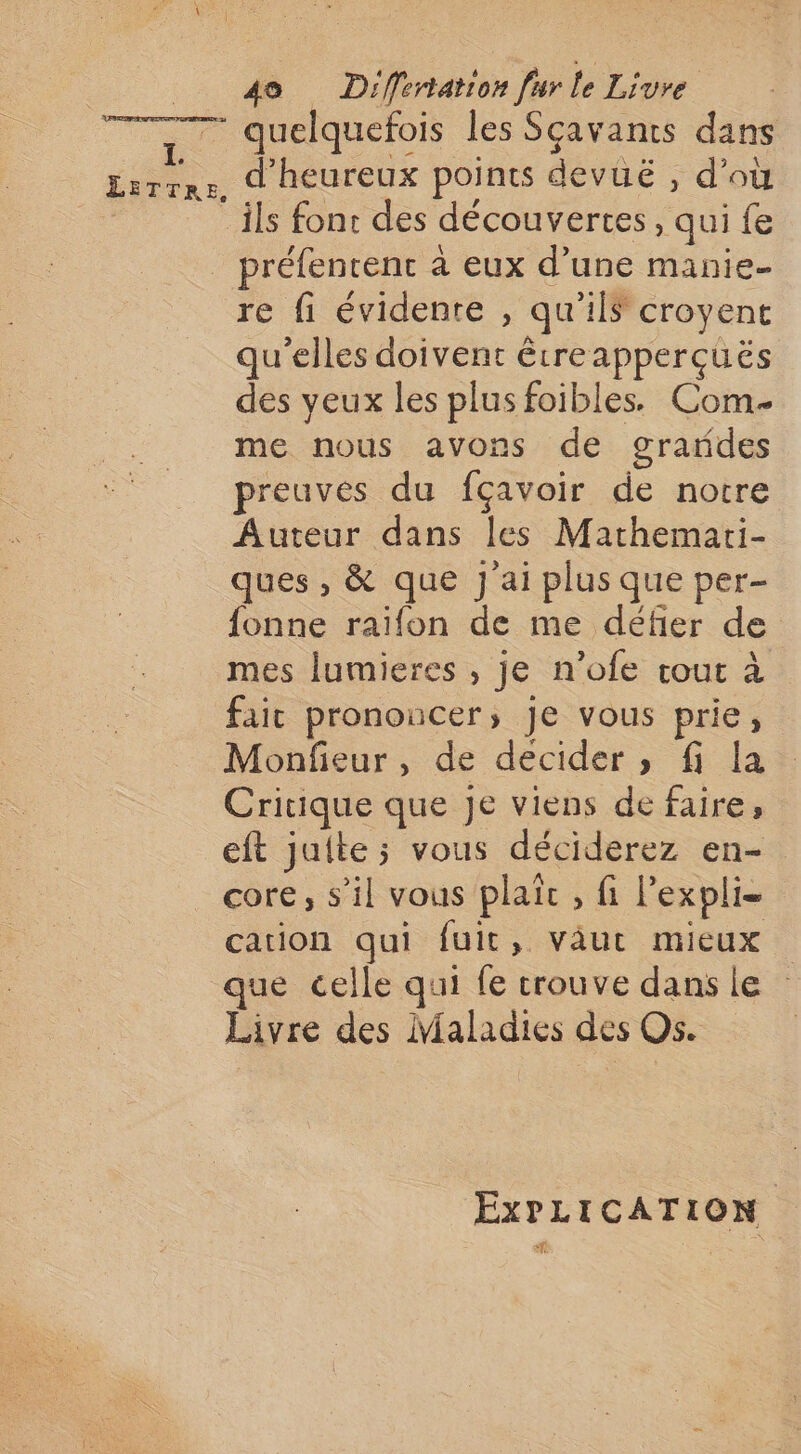 quelquefois les Sçavants dans d’heureux points devüë , d’où re fi évidente , qu’ils croyent qu'elles doivent êtreapperçuës des yeux les plus foibles. Com me nous avons de grardes preuves du fçavoir de notre Auteur dans les Mathemari- ques , &amp; que J ai plus que per- {onne raïfon de me défier de mes lumieres , je n’ofe cout à fait prononcer, je vous prie, Monfieur, de decider, fi la Critique que je viens de faire, eft juite; vous déciderez en- core, s’il vous plaic , fi Pexpli- cation qui fuit, väut mieux ue celle qui fe trouve dans le Livre des Maladies des Os. EXPLICATION