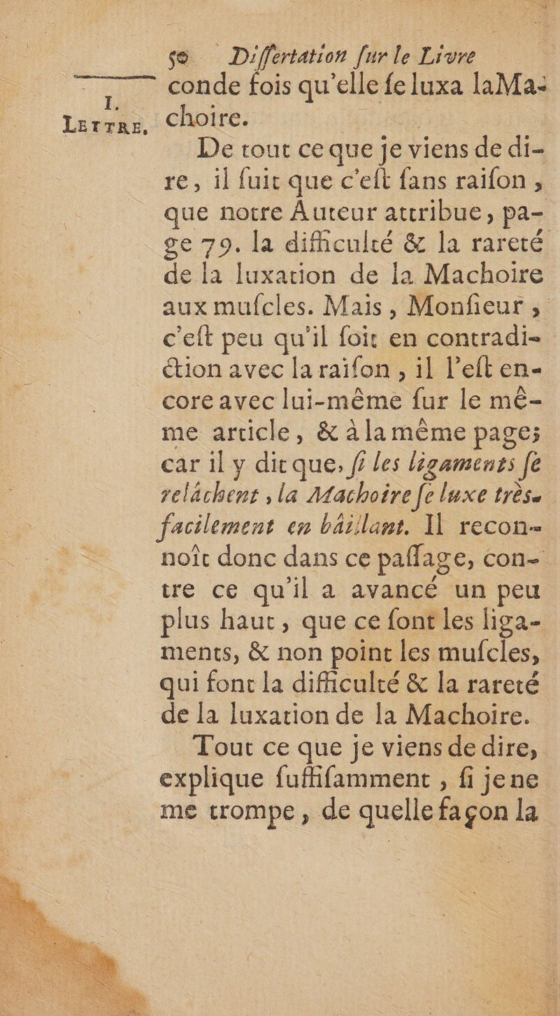 conde fois qu'elle fe luxa laMa: choire. | De rout ce que je viens de di- re, il fuit que c’eit fans raïifon , que notre Auteur attribue, pa- ge 79. La difculté &amp; la rareté de la luxation de la Machoire aux mufcles. Mais, Monfeur ; c’eft peu qu'il foit en contradi- tion avec la raïfon , il l’eft en- core avec lui-même fur le mê- me article, &amp; à la mème page; car 1l y dic que, f les ligaments [e relächent , la Machoire [e luxe très. facilement en bäillant. I] recon- noît donc dans ce paflage, con- tre ce qu'il a avancé un peu plus haut, que ce font les liga- ments, &amp; non point les mufcles, qui font la difficulté &amp; la rareté de la luxation de la Machoire. Tout ce que je viens dedire, explique fuffifamment , fi jene me trompe, de quellefaçon la