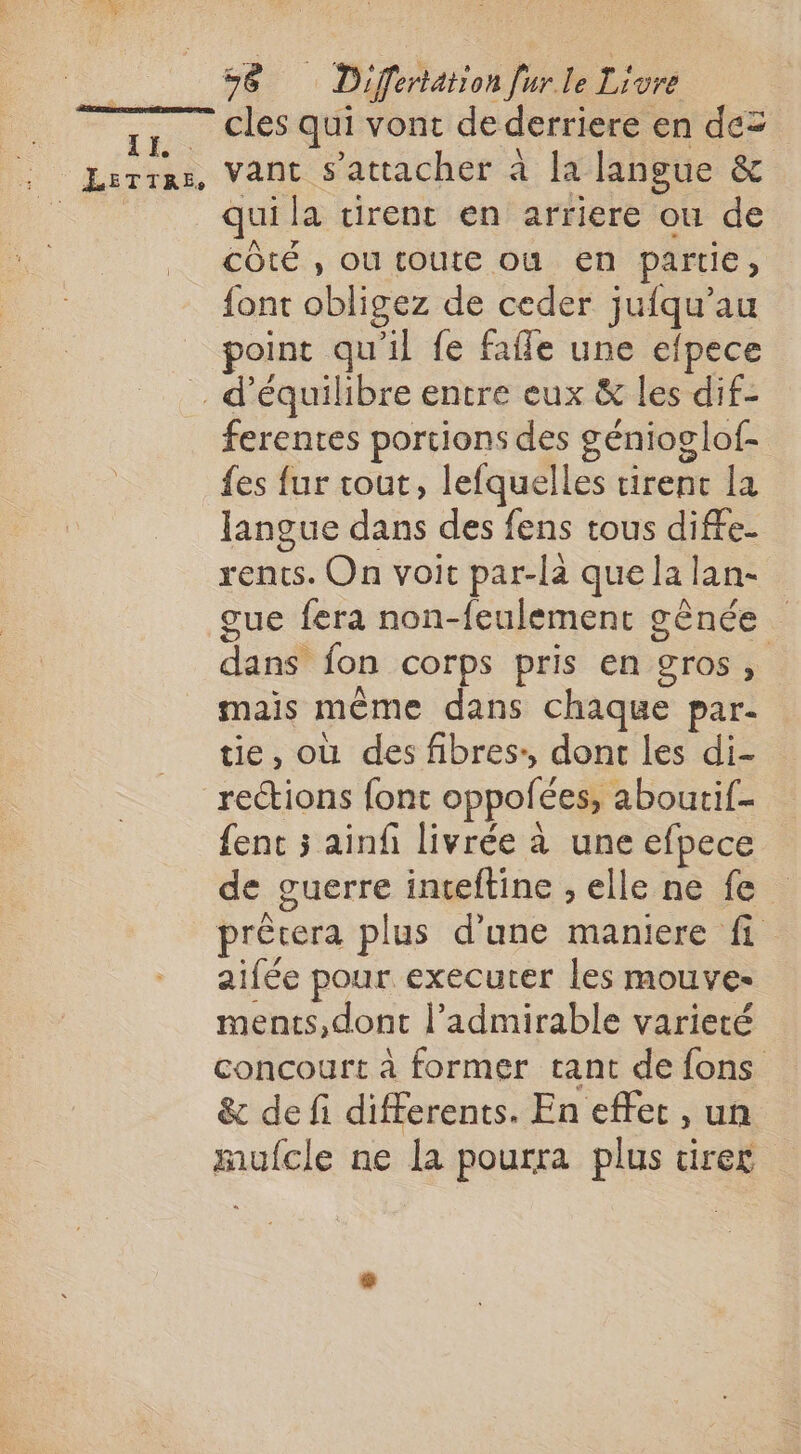 [r, — cles qui vont de derriere en de= , Lerras, Vant s'attacher à la langue &amp; qui la virent en arriere ou de côté , ou toute où en partie, {ont obligez de ceder jufqu’au point qu'il fe fafle une efpece d'équilibre entre eux &amp; les dif- ferentes portions des génioglof- {es fur tout, lefquelles tirenc la langue dans des fens tous diffe- rents. On voit par-la que la lan- gue fera non-feulement gènée dans fon corps pris en gros, mais même dans chaque par- tie, où des fibres: dont les di- rections fonc oppofées, aboutif- {ent 5 ainfi livrée à une efpece de guerre inteftine , elle ne fe prècera plus d’une maniere fi aifée pour executer les mouve- ments, dont l’admirable varieté concourt à former tant de fons &amp; de fi differents. En effet , un mufcle ne la pourra plus tirer