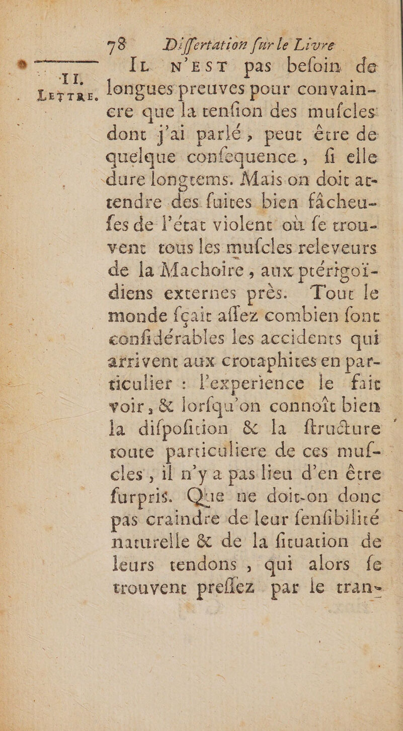 “IÉ LETTRE. 78 Differtation furle Livre IL N’EST pas befoin de longues preuves pour convain- cre que la enfion des mufcles dont j'ai parlé, peut être de quelque confequence, fi elle tendre des fuites bien fâcheu- fes de l’état violent où fe trou- venc tous les mufcles releveurs de la Machoire , aux ptérigoï- diens externes près. Tour le confidérables les accidents qui arrivent aux Croraphires en par- voir, &amp; lorfqu’on connoît bien la difpofition &amp; la ftracture soute particuliere de ces muf- cles , il n'y a pas lieu d’en être furpris. Que ne doit-on donc pas craindre de leur fenfibilité naturelle &amp; de la fituarion de leurs tendons , qui alors fe trouvent prefiez par le tran-