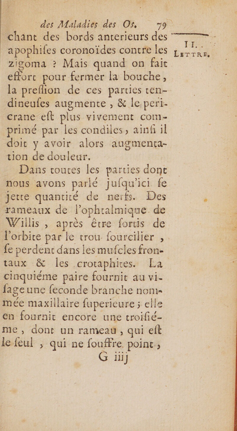 apophifes coronoïdes contre les effort pour fermer la bouche, la preflion de ces parties ten- dineufes augmente , &amp; le-peri- crane eft plus vivement com- primé par les condiles, ainf il doit y avoir alors augmenta- tion de douleur. Dans touces les parties dont nous avons parlé jufqu'ici fe Jette quantité de nerfs. Des rameaux de l’ophralmique. de Willis , après être fortis de fe perdent dans les mufcles fron- taux &amp; Îles crotaphires. La cinquiéme paire fournir au vi- fage une feconde branche non mée maxillaire fuperieure ; elle en fournit encore une troifié- me, dont un rameau , qui eft le feul , qui ne fouffre point ; G iii] Fc LaTTRE Z La LS